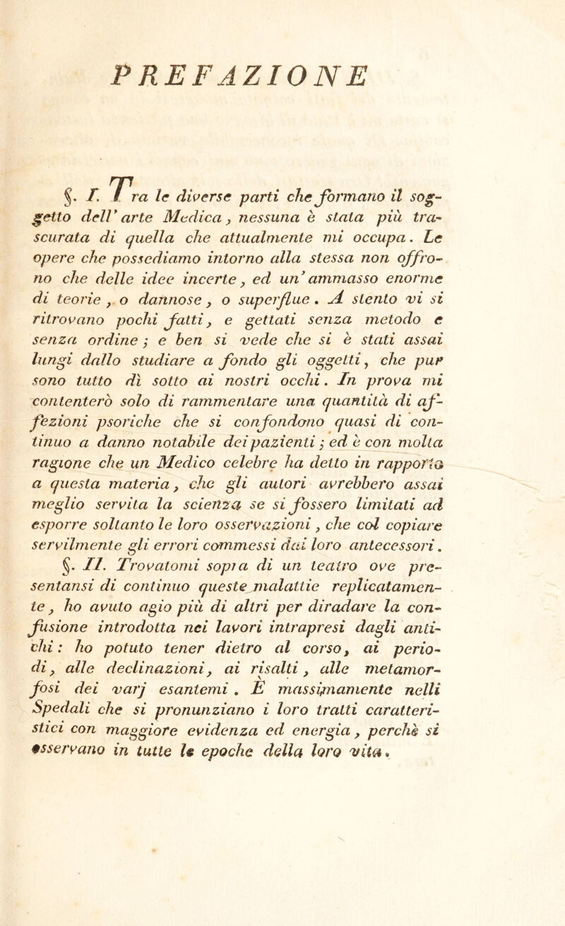 PREFAZIONE T. / ra le dwerse parti che Jormano il sog- getto deir arte Medica y nessuna è stata più tra- scurata di quella che attualmente mi occupa. Le opere che possediamo intorno alla stessa non offro- no che delle idee incerte, ed un ammasso enorme di teorie , o dannose, o superflue, M stento vi si ritrovano pochi fatti, e gettati senza metodo e senza ordine ; e ben si vede che si è stati assai lungi dallo studiare a fondo gli oggetti ^ che pur sono tutto dì sotto ai nostri occhi. In prova mi contenterò solo di rammentare una quantità di af- fezioni psoriche che si confondono quasi di con- tinuo a danno notabile dei pazienti, ed è con molta ragione che un Medico celebre ha detto in rapporta a questa materia, che gli autori avrebbero assai meglio servila la scienza se si fossero limitati ad esporre soltanto le loro osservazioni, che col copiare servilmente gli errori commessi dai loro antecessori, §. II. Trovatomi sopì a di un teatro ove pre- sentansi di continuo queste malattie replicalamen- te, ho avuto agio più di altri per diradare la con- fusione introdotta nei lavori intrapresi dagli anti- chi : ho potuto tener dietro al corso, ai perio- di, alle declinazioni, ai rhalti, alle metamor- fosi dei varj esantemi , E massicamente nelli Spedali che si pronunziano i loro tratti caratteri- stici con maggiore evidenza ed energia, perché si osservano in tutte le epoche della loro vita*