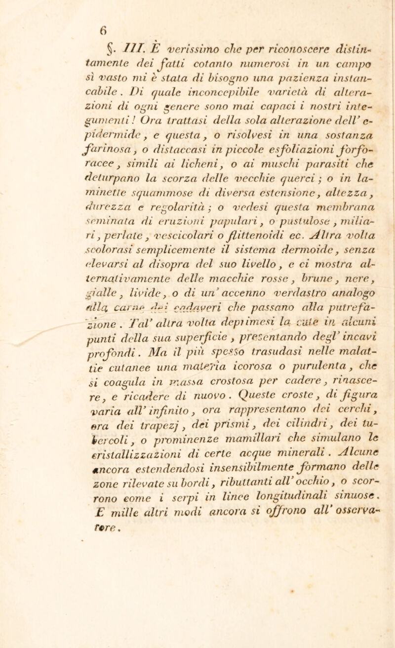 §. ///. E 'verissimo che per riconoscere dislin* tamcnte dei Jatli cotanto niwiei'osi in un campo sì vasto mi è stata di bisogno una pazienza instan- cabde. Di quale incojicepibile varietà di altera- zioni di ogni genere sono mai capaci i nostri inte- gumenti! Ora trattasi della sola alterazione delV c- pidermide y e questa, o risalitesi in una sostanza farinosa, o distaccasi in piccole esfoliazioni Jorfb- racee, simili ai licheni, o ai muschi parasiti che deturpano la scorza delle vecchie querci ; o in la- minette squammose di diversa estensione, altezza, durezza e regolarità ; o vedasi questa membrana seminata di e/'uziuni papillari, o pustulose , milia- ri, periate , vescicolari o flittenoidi ec. u4ltra volta scolorasi semplicemente il sistema dermoide, senza elevarsi al disopra del suo livello, e ci mostra al- ternatili amente delle macchie rosse, brune, nere, gialle, livide, o di un'' accenno verdastro analogo filla canir^ fiacri che passano alla putrefa- 'zione. TaV altra volta depiimesi la cute iti alcuni punti della sua superficie , precentando degl’ incavi profondi. Ma il più spesso trasudasi nelle malat- tie cutanee una maleyia icorosa o purulenta, che si coagula in massa crostosa per cadere, rinasce- re, e ricadere di nuovo. Queste croste, di figura varia alV infinito, ora rappresentano dei cerchi, ora dei trapezj, dei prismi, dei cilindri, dei tu- bercoli , o pivminenze mamillari che simulano le cristallizzazioni di certe acque minerali . Alcune ancora estendendosi insensibilmente formano delle zone rilevate su bordi, ributtanti all occhio, o scor- rono come i serpi in linee longitudinali sinuose. E mille altri modi ancora si offrono all osscrva- r^re.