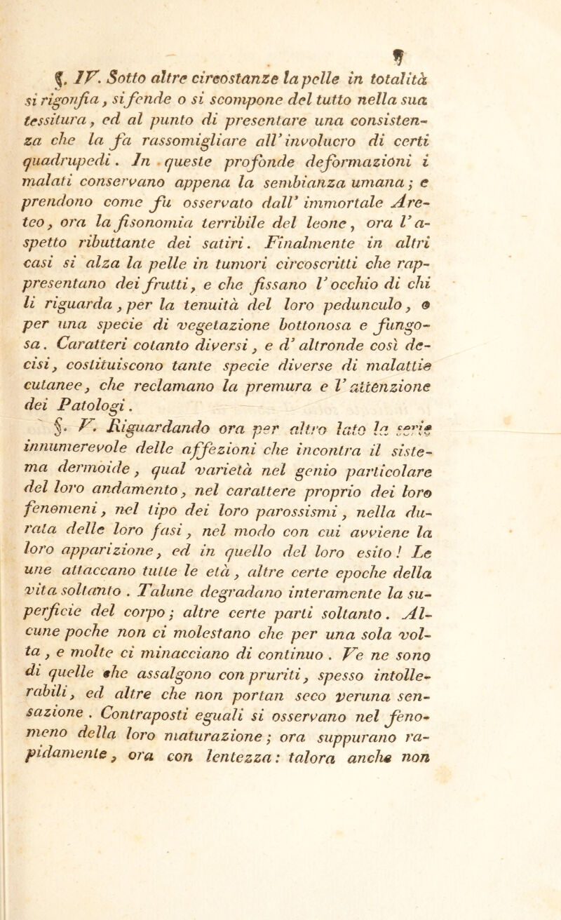 IV. Sotto altre circostanze la pelle in totalità si rigonfia, si fende o si scompone del tutto nella sua tessitura y ed al punto di presentare una consisten^ za che la fia rassomigliare alV ini’olnero di certi (quadrupedi. Jn queste profonde deformazioni i malati conservano appena la sembianza umana ; e prendono come fu osservato dalV immortale Are-- teo, ora la fisonomia terribile del leone ^ ora V a- spetto ributtante dei satiri. Finalmente in altri casi si alza la pelle in tumori circoscritti che rap~ presenziano dei frutti, e che fissano V occhio di chi li riguarda, per la tenuità del loro peduncolo, 0 per una specie di 'vegetazione bottonosa e fungo- sa . Caratteri cotanto diversi, e d^ altronde così de- cisi, costituiscono tante specie diverse di malattie cutanee, che reclamano la premura e V attenzione dei Patologi. §. V. Riguardando ora per altro Iato la innumerevole delle affezioni che incontra il siste- ma dermoide ^ qual varietà nel genio particolare del loro andamento ^ nel carattere proprio dei loro fenomeni, nel tipo dei loro parossismi, nella du- rata delle loro fasi, nel modo con cui avviene la loro apparizione, ed in quello del loro esito! Le une attaccano tutte le età, altre certe epoche della vita soltanto . Talune degradano interamente la su- perficie del cojpo j altre certe parti soltanto. Al- cune poche non ci molestano che per una sola vol- ta, e molte ci minacciano di continuo . Ve ne sono di quelle «he assalgono con pruriti ^ spesso intolle- rabili, ed altre che non portati seco veruna sen- sazione . Contraposti eguali si osservano nel feno- meno della loro maturazione ; ora suppurano ra- pidamente ^ ora con lentezza : talora anche non