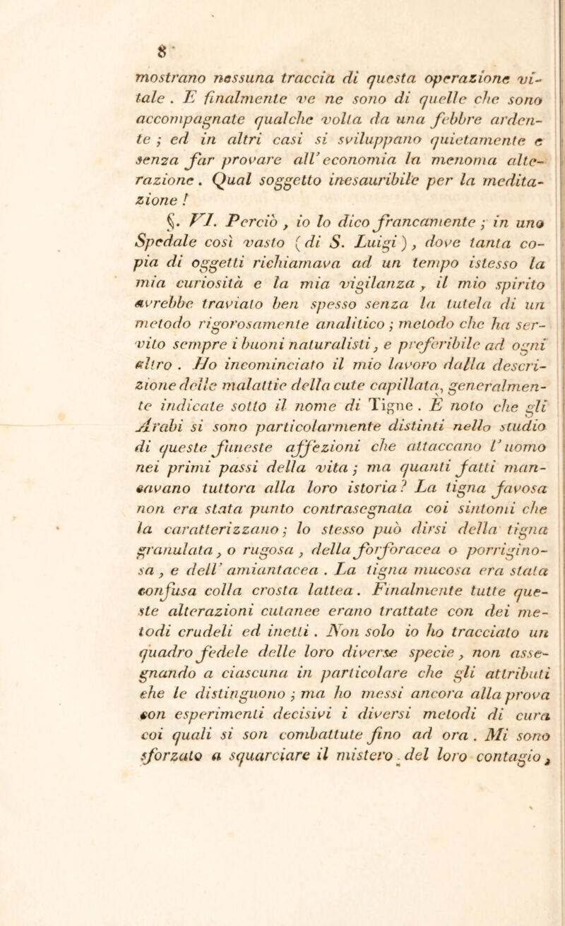 8* mostrano nessuna traccia di questa operazione vi-- tale , E fuialmente ve ne sono di quelle che sono ' accompagnate qualche volta da una febbre arden- te ; ed in altri casi si sviluppano quietamente e 9en2a far provare aìV economia In menoma alte- razione . Qual soggetto inesauribile per la medita- zione ! El. Perdo , io lo dico francamente ; in uno Spedale così vasto ( di S. Luigi ), dove tanta co- pia di oggetti richiamava ad un tempo istesso la j mia curiosità e la mia vigilanza ^ il mio spirito \ vivrebbe traviato ben spesso senza la tutela di un metodo rigorosamente analitico ; metodo che ha ser- vito sempre i buoni naturalisti, e preferibile ad ogni ^llro . dJo incominciato il mio lavoro dalla descri- zione delle malattie della cute capillata^ generalmen- te indicate sotto il nome di Ti^ne . E noto che gli JxVabi si sono particolarmente distinti nello studio di queste fuìLcste affezioni che attaccano L uomo nei primi passi della vita ; ma quanti fatti man- cavano tuttora alla loro istoria? La tigna Javosa non era stata punto contrasegnata coi sintomi che la caratterizzano ; lo stesso può dirsi della tigna granulatalo rugosa, della forfor ac e a o porrigìno- sa , e delL amiantacca . La tigna mucosa era stala colla crosta lattea. Fincdmente tutte que- ste alterazioni cutanee erano trattale con dei me- lodi crudeli ed inetti . Non solo io ho tracciato un quadro fedele delle loro diverse specie, non asse- gnando a ciascuna in particolare che gli attributi che le distinguono ; ma ho messi ancora alla prova con esperimenti decisivi i diversi metodi di cura coi quali si son combattute fino ad ora . Mi sono sforzalo a squarciare il mistero . del loro contagio ^ confusa