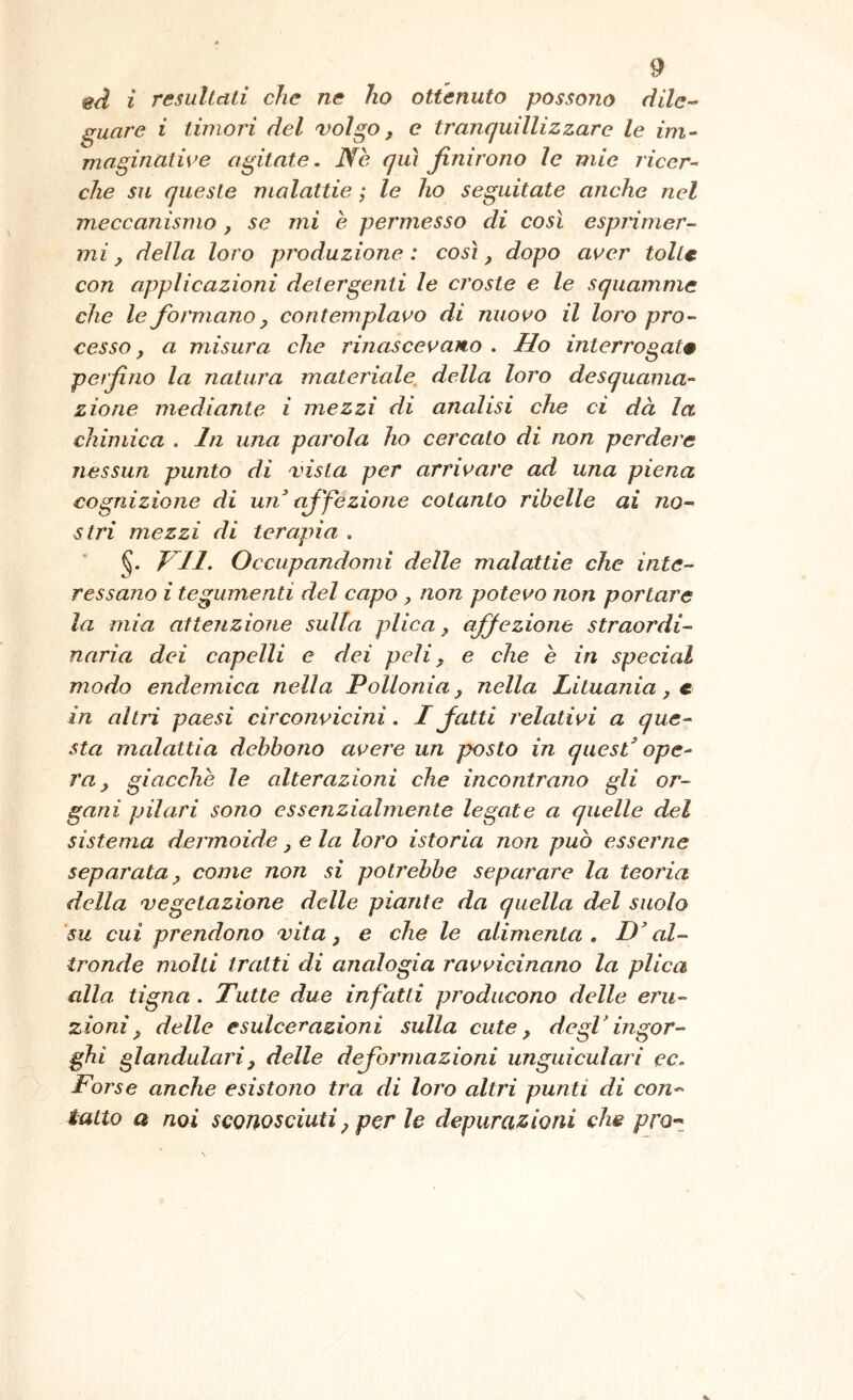 ed i resultali che ne ho ottenuto possono dilc^ ^uare i timori del volgo, e tranquillizzare le im- maginalive agitate. Nè qui finirono le mie ricer- che su queste malattie ; le ho seguitate anche nel meccanismo, se mi è permesso di così esprimer- mi, della loro produzione : così, dopo aver tolte con applicazioni detergenti le croste e le squammc che le formano, contemplavo di nuovo il loro pro- cesso, a misura che rinascevano . Ho interrogate perfino la natura materiale, della loro desquama- zione mediante i mezzi di analisi ehe ci dà la chimica , In una parola ho cercato di non perdere nessun punto di vista per arrivare ad una piena cognizione di un’ affezione cotanto ribelle ai no- stri mezzi di terapia , §. Occupandomi delle malattie che inte- ressano i tegumenti del capo, non potevo non portare la mia attenzione sulla plica, affezione straordi- naria dei eapelli e dei peli, e che è in special modo endemica nella Pollonia, nella Lituania, e in altri paesi circonvicini. I fatti relativi a que- sta mcdattia debbono avere un posto in quest’ ope- ra, giacche le alterazioni che incontrano gli or- gani pii ari sono essenzialmente legate a quelle del sistema dermoide, e la loro istoria non può esserne separata, come non si potrebbe separare la teoria della vegetazione delle piante da quella del suolo 'su cui prendono vita, e che le alimenta. D’al- tronde molti tratti di analogia ravvicinano la plica alla tigna . Tutte due infatti producono delle eru- zioni, delle esulcerazioni sulla cute, degl’ingor- ghi glandulari, delle deformazioni unguiculari ec. Forse anche esistono tra di loro altri punti di con- tatto a noi sconosciuti, per le depurazioni che proz