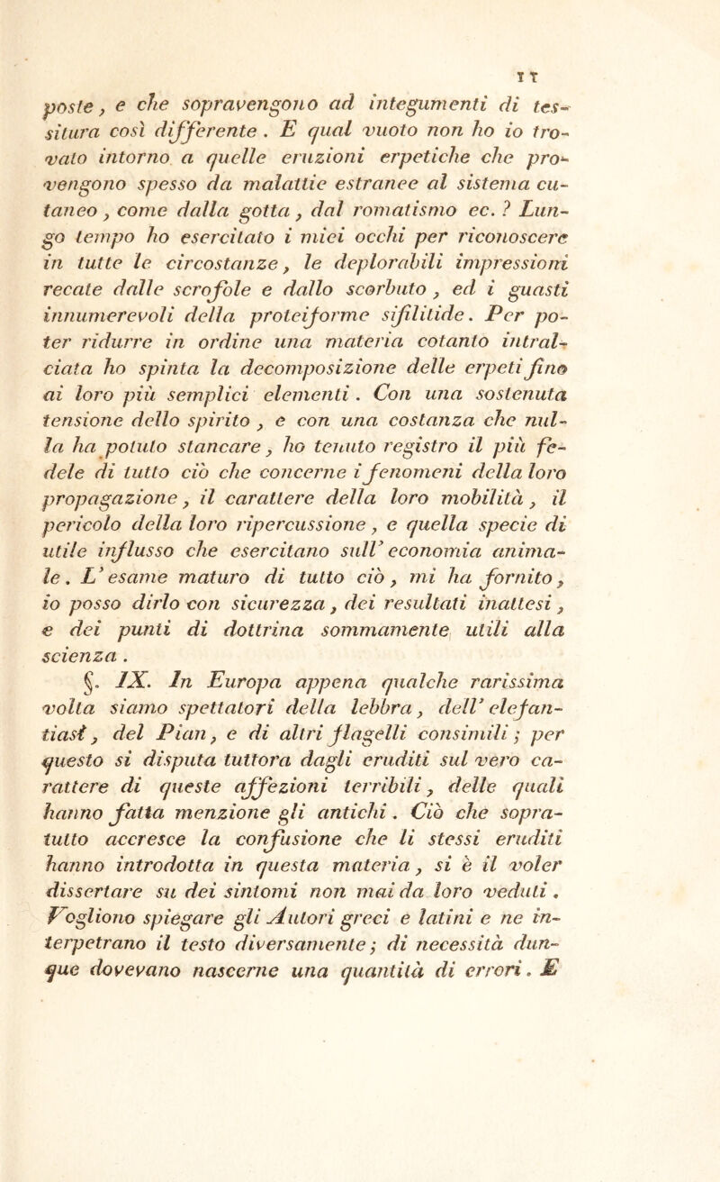 poste j e che sopravengono ad integumenti di tes^ silura così dijjerente . E qual vuoto non ho io tro^ vaio intorno a quelle eruzioni erpetiche che pro‘^ 'Vengono spesso da malattie estranee al sistema cu- taneo ^ come dalla gotta, dal romatisnio ec. ? Lun- go tempo ho esercitato i miei occhi per riconoscere in tutte le circostanze, le deplorabili impressioni reeate dalle scrofole e dallo scorbuto ed i guasti innumerevoli della proteijorme sifililide. Per po- ter ridurre in ordine una materia cotanto intral-^ data ho spinta la decomposizione delle erpeti fino ai loro più semplici elementi. Con una sostenuta tensione dello spirito e con una costanza che nul- la ha potuto stancare y ho tenuto registro il più fe- dele di tutto ciò che concerne ifenomeni della loro propagazione, il carattere della loro mobilità, il pericolo della loro ripercussione y e quella specie di utile iiiflusso che esercitano snlV economia anima- le, L'esame maturo di tutto ciò, mi ha fornito, io posso dirlo con sicurezza, dei resultati inattesi, € dei punti di dottrina sommamente^ utili alla scienza . IX. In Europa appena qualche rarissima volta siamo spettatori della lebbra, dell' elefan- tiasi, del Pian, e di altri flagelli consimili ; per questo si disputa tuttora dagli eruditi sul vero ca- rattere di queste affezioni terribili, delle quali hanno fatta menzione gli antichi, Ciò che sopra- tutto accresce la confusione che li stessi eruditi hanno introdotta in questa materia, si è il voler dissertare su dei sintomi non mai da loro veduti, Vogliono spiegare gli Autori greci e latini e ne in- terpetrano il testo diversamente ; di necessità dun- que dovevano nascerne una quantità di errori. E