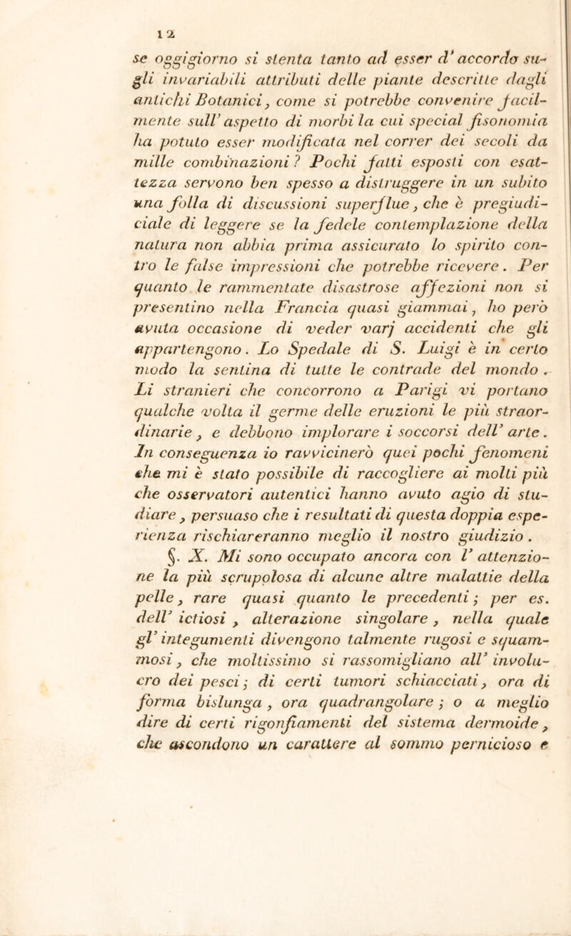 se oggigiorno si slenta tanto ad esser d* accordo su^ gli inuariahili attributi delle piante descritte dagli antichi Botanici, come si potrebbe convenire Jacil- mente sull’ aspetto di morbi la cui special Jìsonomia ha potuto esser modificala nel correr dei secoli da mille combinazioni ? Pochi Jatti esposti con esat- tezza servono ben spesso a distruggere in un subito una folla di discussioni superflue, che è pregiudi- ciale di leggere se la fedele contemplazione della natura non abbia prima assicurato lo spirito con- tro le false impressioni che potrebbe ricevere. Per (guanto le rammentate disastrose affezioni non si presentino nella Francia quasi giammai, ho però avuta occasione di reder varj accidenti che gli appartengono. Lo Spedale di S. I^uigi e in certo modo la sentina di tutte le contrade del mondo . Li stranieri che concorrono a Parigi vi portano qualche volta il germe delle eruzioni le più straor- dinarie ^ e debbono implorare i soccorsi deìV arte. In conseguenza io ravvicinerò quei pochi fenomeni €h^ mi è stato possibile di raccogliere ai molti piu che osservatori autentici hanno avuto agio di stu- diare , persuaso che i resultati di questa doppia espe- rienza rischiareranno meglio il nostro giudizio. X. Mi sono occupato ancora con V attenzio- ne la più scrupolosa di alcune altre malattie della pelle, rare quasi quanto le pj'ecedenti ; per es. deir ictiosi , alterazione singolare, nella quale gV integumenti divengono talmente rugosi e squam- mosi, che moltissimo si rassomigliano alV involu- cro dei pesci j di certi tumori schiacciati, ora di forma bislunga , ora quadrangolare ; o a meglio dire di certi rigonfiamenti del sistema dermoide, che ascondono un carattere al sommo pernicioso e