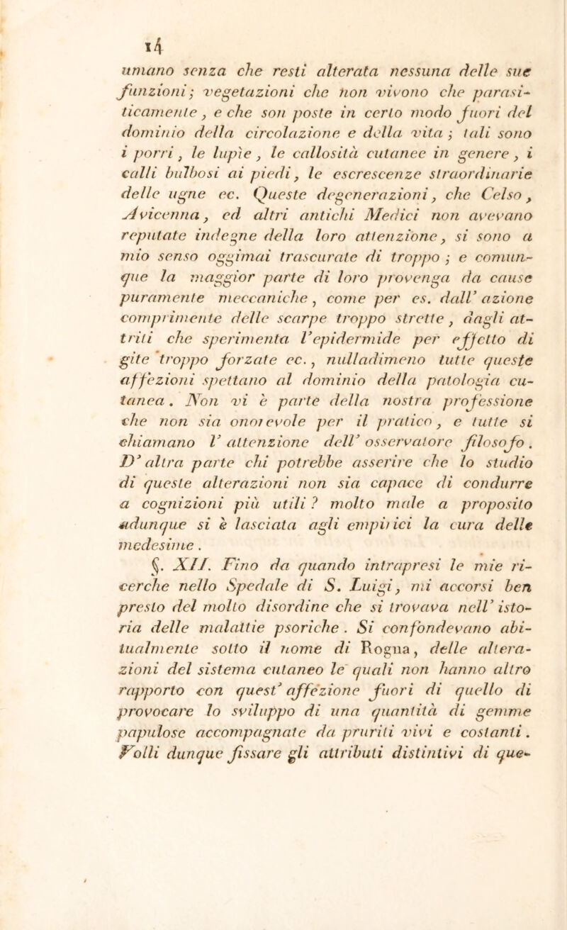 umano senza che resti alterata nessuna delle sue funzioniI vegetazioni che non vivono che parasi-^ ticanienie, e che son poste in cerio modo Juori del dominio della circolazione e della vita ; t(di sono i j)orri j le lupìe ^ le callosità cutanee in genere, i calli bulbosi ai piedi, le escrescenze straordinarie delle ugno ec. Queste degenerazioni, che Celso, Avicenna y ed altri antichi Medici non avevano reputate indegne della loro attenzione y si sono a mio senso oggi mai trascurate di troppo ; e comun- €jue la maggior parte di loro jnovenga da cause puramente meccaniche , come per es, dall’ azione comprimente delle scarpe troppo strette , dagli at- triti che sperimenta Vepidermide per effetto di gite troppo forzate ec., nulladimeno tutte queste affezioni spettano al dominio della patologia cu- tanea . Non vi e parte della nostra proj'essione che non sia onorevole per il jnatico y e tutte si chiamano V attenzione dell’ osservatore filosofo . D’altra parte chi potrebbe asserire che lo studio di queste alterazioid non sia capace di condurre a cognizioni piu utili ? molto nude a proposito udunque si è lasciata agli empii ici la cura delle medesime. XJJ. Fino da quando intrapresi le mie ri- cerche nello Spedale di S, Luigiy mi accorsi ben presto del molto disordine che si trovava nell’ isto- ria delle malattie psorìche . Si confondevano abi- luaìmenle sotto il tiome di Rogna, delle altera- zioni del sistema cutaneo le' quali non hanno altro rapporto con quest’ affé'zione fuori di quello di provocare lo sviluppo di una quantità di gemme papillose accompagnate da pruriti vivi e costanti. Folli dunque fssare gli attributi distintivi di que-