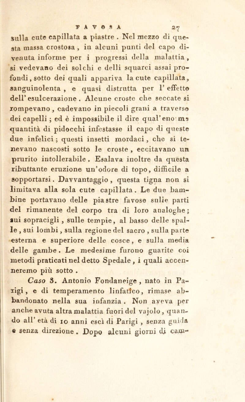 BAVOSA sulla cute capillata a piastre . Nel mezzo di que- sta massa crostosa , iu alcuni punti del capo di- venuta informe per i progressi della malattia, si vedevano dei solchi e delli squarci assai pro- fondi, sotto dei quali appariva la cute capillata, sanguinolenta , e quasi distrutta per T effetto deir esulcerazione . Alcune croste che seccate si rompevano, cadevano in piccoli grani a traverso dei capelli ; ed è impossibile il dire quareno ms quantità di pidocchi infestasse il capo di queste due infelici ; questi insetti mordaci , che si te- nevano nascosti sotto le croste , eccitavano un prurito intollerabile . Esalava inoltre da quésta ributtante eruzione un’odore di topo, difficile a sopportarsi, Davvantaggio , questa tigna non si limitava alla sola cute capillata. Le due bam- bine portavano delle piastre favose sulle parti dei rimanente del corpo tra di loro analoghe; sui sopracigli , sulle tempie, al basso delle spal- le , sui lombi , sulla regione del sacro , sulla parte esterna e superiore delle cosce, e sulla media delle gambe. Le medesime furono guarite coi metodi praticati nel detto Spedale, i quali accen- neremo più sotto . Caso S. Antonio Fondaneige , nato in Pa- rigi, e di temperamento linfatico, rimase ab- bandonato nella sua infanzia . Non aveva per i anche avuta altra malattia fuori del vajolo , quan- I do air età di io anni esci di Parigi , senza guif^la. ! % senza direzione. Dopo alcuni giorni di. cani-