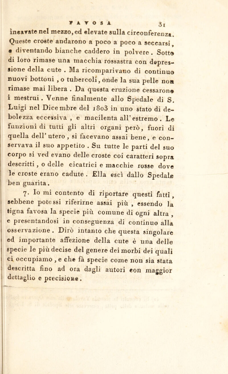 inearate nel mezzo, ed elevate sulla circonferenza. Queste croste andarono a poco a poco a seccarsi, e diventando bianche caddero in polvere. Sotto di loro rimase una macchia rossastra con depres- sione della cute . Ma ricomparivano di continuo nuovi bottoni , o tubercoli, onde la sua pelle non rimase mai libera . Da (questa eruzione cessarono i mestrui. Venne finalmente allo Spedale di S, Luigi nel Dicembre del j8o3 in uno stato di de- bolezza eccessiva , e macilenta all’estremo . Le funzioni di tutti gli altri organi però, fuori di quella dell’utero , si facevano assai bene, e con- servava il suo appetito . Su tutte le parti del suo corpo si ved evano delle croste coi caratteri sopra descritti , o delle cicatrici e macchie rosse dove le croste erano cadute . Ella esci dallo Spedale ben guarita. 7. Io mi contento di riportare questi fatti, sebbene potessi riferirne assai più , essendo la tigna favosa la specie più comune di ogni altra , ■ e presentandosi in conseguenza di continuo alla I osservazione . Dirò intanto che questa singolare < ed importante affezione della cute è una delle i specie le più decise del genere dei morbi dei quali j ci occupiamo , e che fà specie come non sia stata I descritta fino ad ora dagli autori con maggior i dettaglio e precisione.