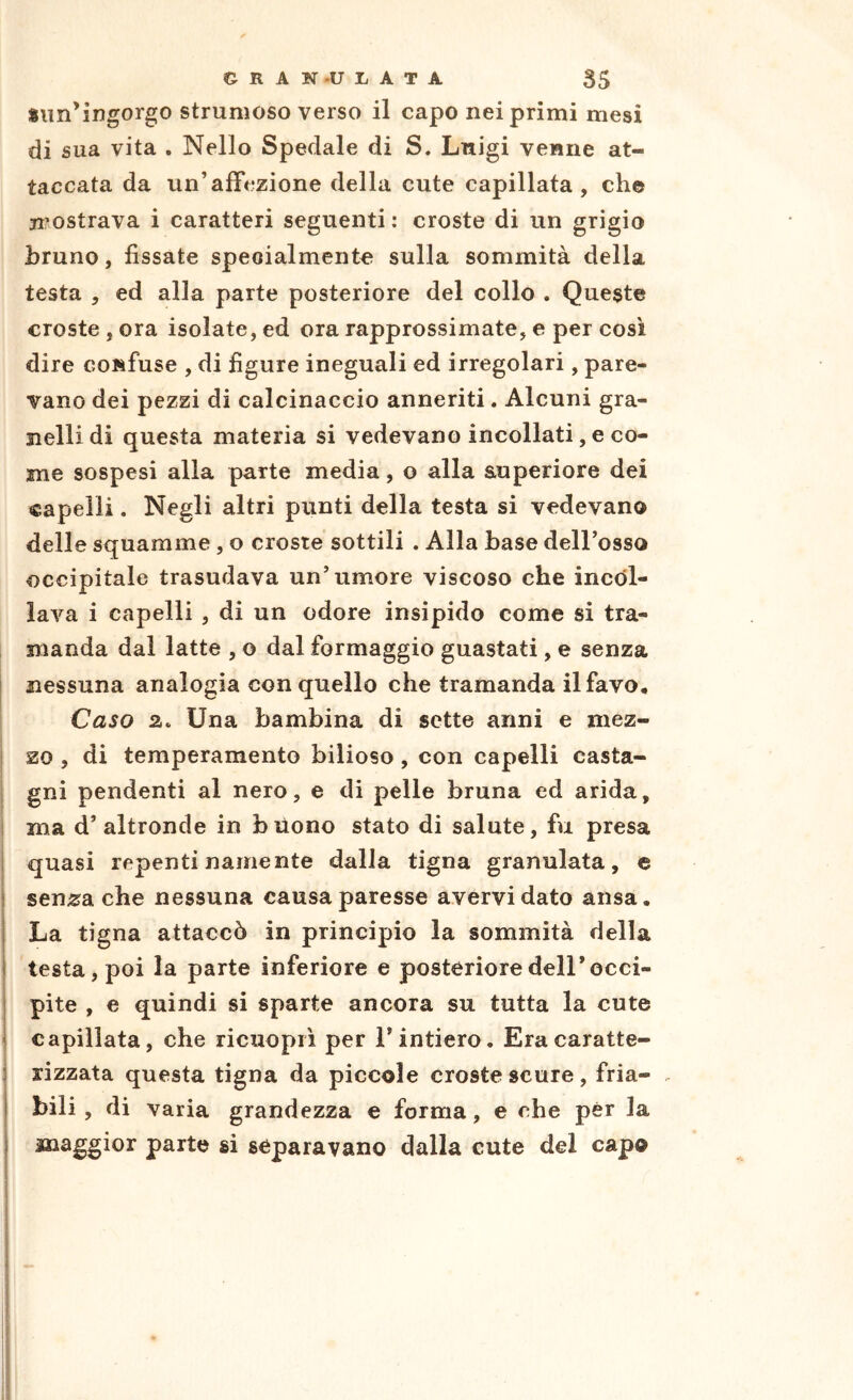 «un’ingorgo strumoso verso il capo nei primi mesi di sua vita . Nello Spedale di S. Lnigi venne at- taccata da un’affezione della cute capillata , che mostrava i caratteri seguenti : croste di un grigio bruno, fissate speoialmentc sulla sommità della testa 5 ed alla parte posteriore del collo . Queste croste , ora isolate, ed ora rapprossimate, e per così dire confuse , di figure ineguali ed irregolari, pare- vano dei pezzi di calcinaccio anneriti. Alcuni gra- nelli di questa materia si vedevano incollati, e co- me sospesi alla parte media, o alla auperiore dei capelli. Negli altri punti della testa si vedevano delle squamine , o croste sottili . Alla base dell’osso occipitale trasudava un’umore viscoso che incdl- lava i capelli, di un odore insipido come si tra- manda dal latte , o dal formaggio guastati , e senza nessuna analogia con quello che tramanda il favo. Caso z. Una bambina di sette anni e mez- zo 5 di temperamento bilioso, con capelli casta- gni pendenti al nero, e di pelle bruna ed arida, ma d’altronde in bilono stato di salute, fu presa quasi repenti namente dalla tigna granulata, e sen^a che nessuna causa paresse avervi dato ansa. La tigna attaccò in principio la sommità della testa, poi la parte inferiore e posteriore dell’occi- pite , e quindi si sparte ancora su tutta la cute capillata, che ricuopiì per l’intiero. Era caratte- rizzata questa tigna da piccole croste scure , fria- bili , di varia grandezza e forma, e che per la maggior parte si separavano dalla cute del capo