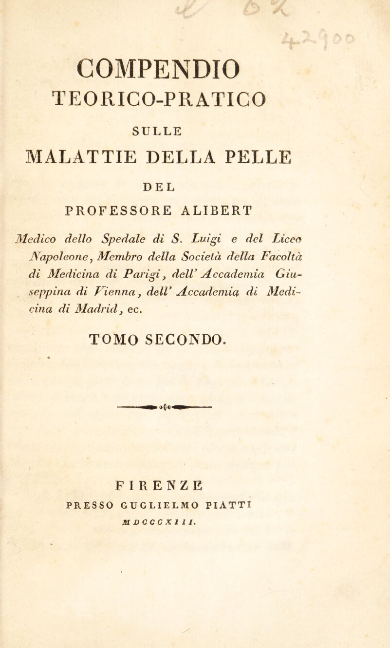 COMPENDIO TEORICO-PRATICO SULLE MALATTIE DELLA PELLE DEL PROFESSORE ALIBERT Medico dello Spedale di S. Luigi e del Liceo Napoleone ^ Membro della Società della Facoltà di Medicina di Parigi, dell' Accademia Giu- seppina di L ienna, dell* Accademia di Medi- cina di Madrid, ec. TOMO SECONDO. FIRENZE PRESSO GUGLIELMO PIATTI mDCccxiij.