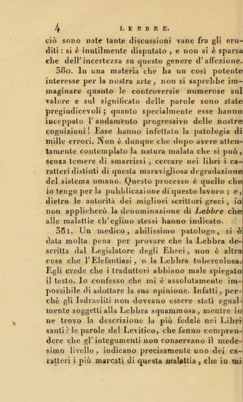 ciò sono nate tante discussioni vane fra gli eru- diti : si è inutilmente disputato , e non si è sparsa che deir incertezza su questo genere d’affezione. 580. In una materia che ha un così potente interesse per la nostra arte ^ non si saprebbe im- maginare quanto le controversie numerose sul valore e sul significato delle parole sono state pregiudicevoli ; quanto specialmente esse hanno inceppato T andamento progressivo delle nostre cognizioni ! Esse hanno infettato la patologia di mille errori. Non è dunque che dopo avere atten- tamente contemplato la natura malata che si può, senza temere di smarrirsi , cercare nei libri i can ratleri distinti di questa inaravig)iosa degradazione del sistema umano. Questo processo è quello che 10 tengo per la pubblicazione di questo lavoro ; e, dietro le autorità dei migliori scrittori greci , ia non applicherò la denominazione di Lebbre che alle malattie ch^egllno stessi hanno indicato. 581. Un medico, abilissimo patologo, si Ò data molta pena per provare che la Lebbra de- scritta dal Legislatore degli Ebrei, non è altra cosa che T Elefantiasi , o la Lebbra tubercolosa. Egli crede che i traduttori abbiano male spiegato 11 testo. Io confesso che mi è assolutamente im- possibile di adottare la sua opinione. Infatti, per- chè gli Isdracliti non doveauo essere stati egual-i mente soggetti alla Lebbra squammosa , mentre io! ne trovo la descrizione la più fedele nei Libri santi? le parole del Lcvitico, che fanno compren-i dorè che gl’ iuteguinenti non conservano il mede- simo livello, indicano precisamente uno dei ca- ratteri i più marcati di questa malattia, che io mi