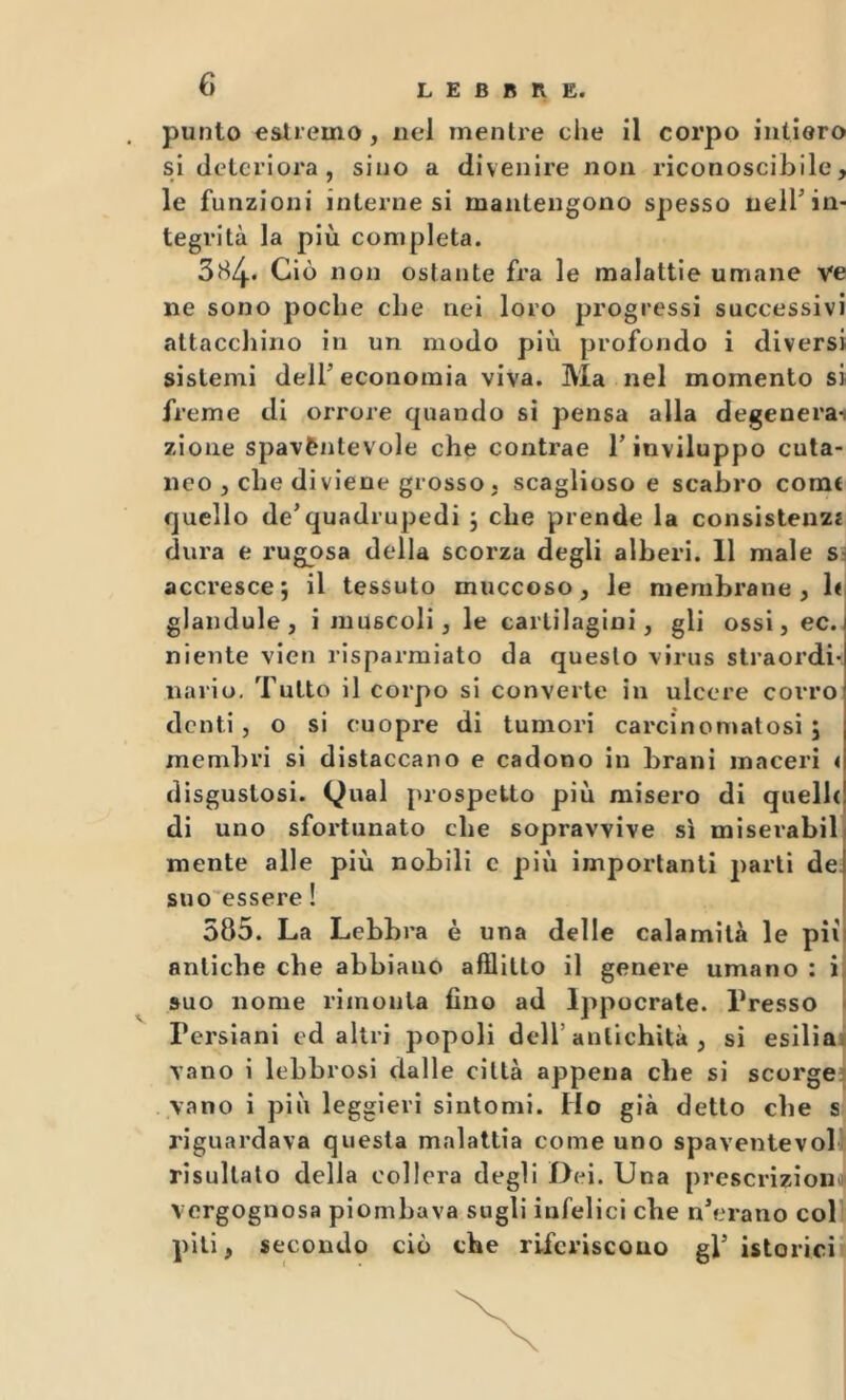 punto estremo, nel mentre che il corpo intiero si deteriora, sino a divenire non riconoscibile, le funzioni interne si mantengono spesso nell’in- tegrità la più completa. 384. Ciò non ostante fra le malattie umane ve ne sono poche che nei loro progressi successivi attacchino in un modo più profondo i diversi sistemi deir economia viva. Ma nel momento si freme di orrore quando si pensa alla degenerai zione spavèntevole che contrae T inviluppo cuta- neo , che diviene grosso , scaglioso e scabro come quello de’quadrupedi j che prende la consistenzi dura e rugosa della scorza degli alberi. 11 male sì accresce; il tessuto muccoso, le membrane, b glandule, i muscoli, le cartilagini, gli ossi, ec. niente vieti risparmiato da questo virus straordi- nario. Tutto il corpo si converte in ulcere corro denti, o si euopre di tumori carcinomatosi; membri si distaccano e cadono in brani maceri < disgustosi. Qual prospetto più misero di quelle! di uno sfortunato che sopravvive si miserabili mente alle più nobili c più importanti partì de] suo essere! 1 585. La Lebbra è una delle calamità le pii! antiche che abbiano afflitto il genere umano : i suo nome rimonta fino ad Ippocrate. Presso • Persiani ed altri popoli dell’antichità , si esiliai vano i lebbrosi dalle città appena che si scorge: vano i più leggieri sintomi. Ho già detto che s riguardava questa malattìa come uno spaventevol risultato della collera degli Dei. Una prescrizìon vergognosa piombava sugli infelici che n’erano col piti, secondo ciò che riferiscono gV istorici