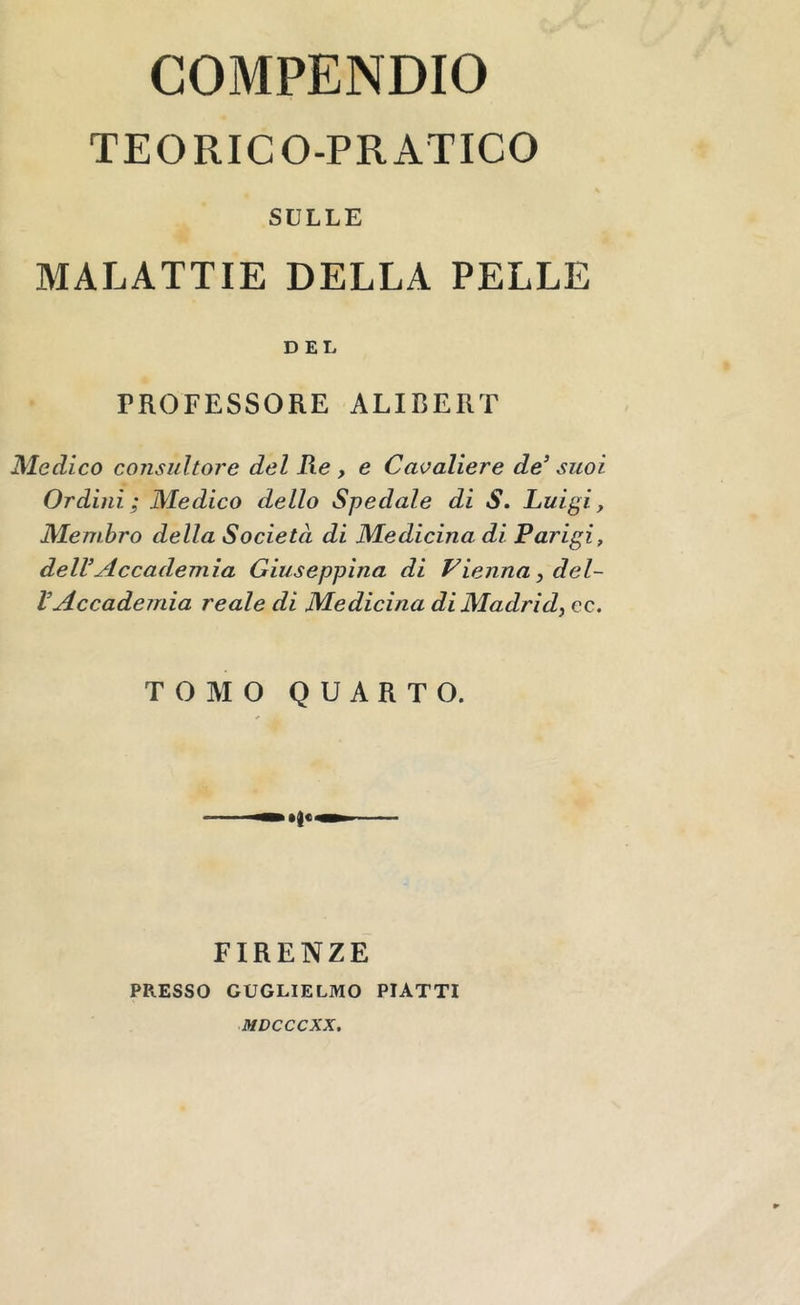 COMPENDIO TEORICO-PRATICO SULLE MALATTIE DELLA PELLE DEL PROFESSORE ALIBERT Medico consultore del Re, e Cavaliere de^ suoi Ordini; Medico dello Spedale di S. Luigi, Membro della Società di Medicina di Parigi, delVAccademia Giuseppina di Vienna ^del- VAccademia reale di Medicina di Madrid^ cc. TOMO QUARTO. FIRENZE PRESSO GUGLIELMO PIATTI lUDCCCXX.