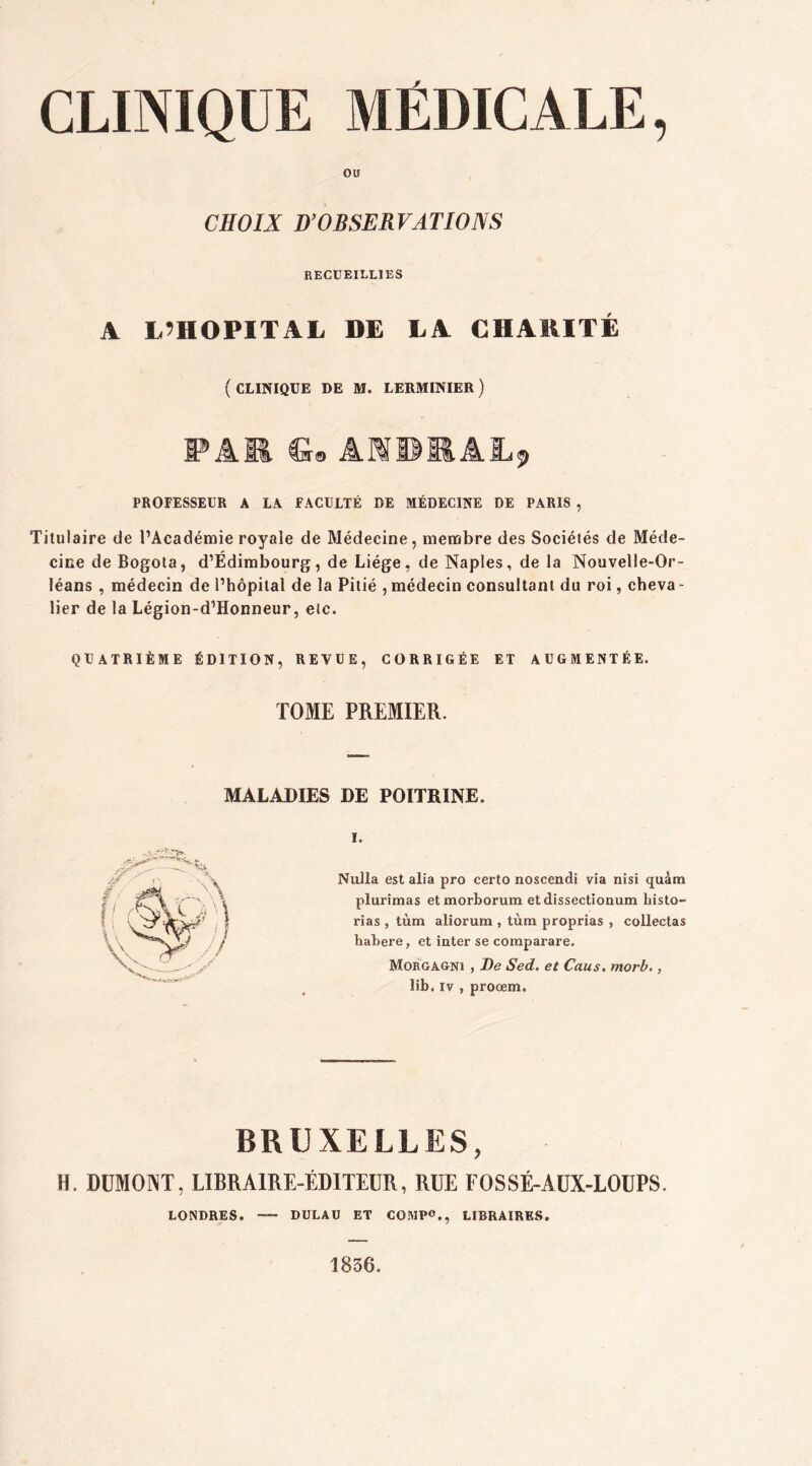 ou CHOIX D’OBSERVATIONS RECUEILLIES A L’HOPITAL DE LA CHARITE ( CLINIQUE DE M. LERMINIER ) PAM fi© ÂMUMAJL^ PROFESSEUR A LA FACULTÉ DE MÉDECINE DE PARIS , Titulaire de l’Académie royale de Médecine, membre des Sociétés de Méde- cine de Bogota, d’Edimbourg, de Liège, de Naples, de la Nouvelle-Or- léans , médecin de l’hôpital de la Pitié , médecin consultant du roi, cheva - lier de la Légion-d’Honneur, etc. QUATRIÈME ÉDITION, REVUE, CORRIGÉE ET AUGMENTÉE. TOME PREMIER. MALADIES DE POITRINE. i. Nulla est alia pro certo noscendi via nisi quàm plurimas et morborum et dissectionum liisto- rias , tùm aliorum , tùm proprias , collectas habere, et inter se coraparare. Morgagni , De Sed. et Caus. morb., lib, iv , proœm. BRUXELLES, H. DUMONT, LIBRAIRE-ÉDITEUR, RUE FOSSÉ-AUX-LOUPS. LONDRES. DULAU ET COMP0., LIBRAIRES. 1836.