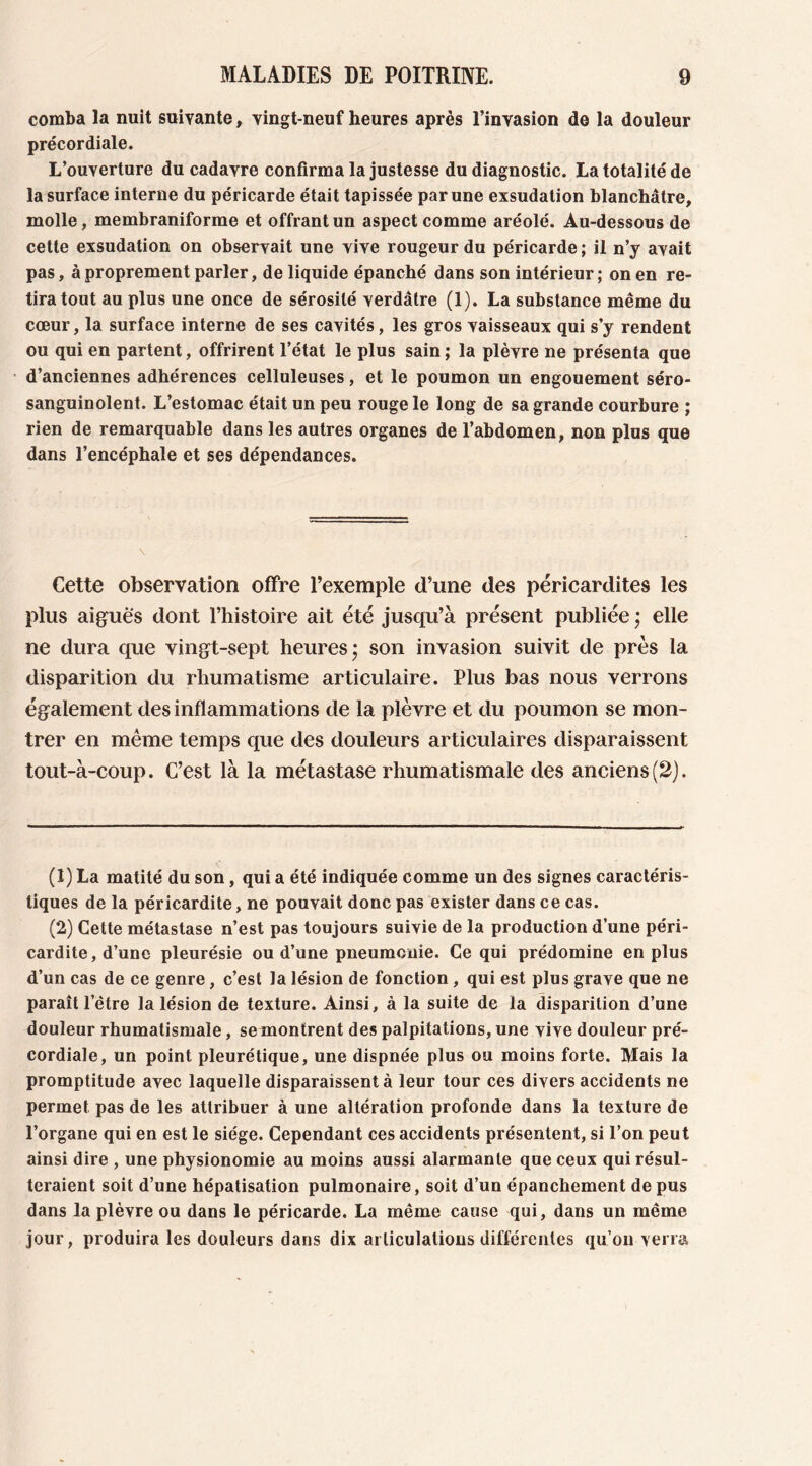 comba la nuit suivante, vingt-neuf heures après l’invasion de la douleur précordiale. L’ouverture du cadavre confirma la justesse du diagnostic. La totalité de la surface interne du péricarde était tapissée par une exsudation blanchâtre, molle, membraniforme et offrant un aspect comme aréolé. Au-dessous de cette exsudation on observait une vive rougeur du péricarde ; il n’y avait pas, à proprement parler, de liquide épanché dans son intérieur; on en re- tira tout au plus une once de sérosité verdâtre (1). La substance même du cœur, la surface interne de ses cavités, les gros vaisseaux qui s’y rendent ou qui en partent, offrirent l’état le plus sain ; la plèvre ne présenta que d’anciennes adhérences celluleuses, et le poumon un engouement séro- sanguinolent. L’estomac était un peu rouge le long de sa grande courbure ; rien de remarquable dans les autres organes de l’abdomen, non plus que dans l’encéphale et ses dépendances. Cette observation offre Pexemple d’une des péricardites les plus aiguës dont l’histoire ait été jusqu’à présent publiée ; elle ne dura que vingt-sept heures ; son invasion suivit de près la disparition du rhumatisme articulaire. Plus bas nous verrons également des inflammations de la plèvre et du poumon se mon- trer en même temps que des douleurs articulaires disparaissent tout-à-coup. C’est là la métastase rhumatismale des anciens(2). (1) La matité du son, qui a été indiquée comme un des signes caractéris- tiques de la péricardite, ne pouvait donc pas exister dans ce cas. (2) Cette métastase n’est pas toujours suivie de la production d’une péri- cardite , d’une pleurésie ou d’une pneumonie. Ce qui prédomine en plus d’un cas de ce genre, c’est la lésion de fonction , qui est plus grave que ne paraît l’être la lésion de texture. Ainsi, à la suite de la disparition d’une douleur rhumatismale, se montrent des palpitations, une vive douleur pré- cordiale, un point pleurétique, une dispnée plus ou moins forte. Mais la promptitude avec laquelle disparaissent à leur tour ces divers accidents ne permet pas de les attribuer à une altération profonde dans la texture de l’organe qui en est le siège. Cependant ces accidents présentent, si l’on peut ainsi dire , une physionomie au moins aussi alarmante que ceux qui résul- teraient soit d’une hépatisation pulmonaire, soit d’un épanchement de pus dans la plèvre ou dans le péricarde. La même cause qui, dans un même jour, produira les douleurs dans dix articulations différentes qu’on verra