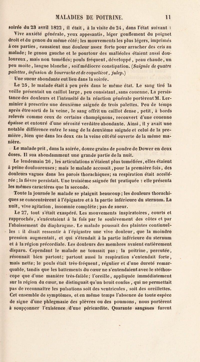 soirée du 23 avril 1822 , il était, à la visite du 24, dans l’état suivant : Vive anxiété générale, yeux appesantis, léger gonflement du poignet droit et du genou du même côté ; les mouvements les plus légers, imprimés à ces parties, causaient une douleur assez forte pour arracher des cris au malade; le genou gauche et le pourtour des malléoles étaient aussi dou- loureux, mais non tuméfiés; pouls fréquent, développé , peau chaude, un peu moite, langue blanche , soif médiocre constipation. (Saignée de quatre palettes, infusion de bourrache et de coquelicot, julep.) Une sueur abondante eut lieu dans la soirée. Le 25, le malade était à peu près dans le même état. Le sang tiré la veille présentait un caillot large, peu consistant, sans couenne. La persis- tance des douleurs et l’intensité de la réaction générale portèrent M. Ler- minier à prescrire une deuxième saignée de trois palettes. Peu de temps après être sorti de la veine, le sang offrit un caillot dense, petit, à bords relevés comme ceux de certains champignons, recouvert d’une couenne épaisse et entouré d’une sérosité verdâtre abondante. Ainsi, il y avait une notable différence entre le sang de la deuxième saignée et celui de la pre- mière, bien que dans les deux cas la veine eut été ouverte delà même ma- nière. Le malade prit, dans la soirée, douze grains de poudre de Dower en deux doses. Il sua abondamment une grande partie de la nuit. Le lendemain 26 , les articulations n’étaient plus tuméfiées, elles étaient à peine douloureuses ; mais le malade accusait, pour la première fois, des douleurs vagues dans les parois thorachiques; sa respiration était accélé- rée ; la fièvre persistait. Une troisième saignée fut pratiquée : elle présenta les mêmes caractères que la seconde. Toute la journée le malade se plaignit beaucoup ; les douleurs thorachi- ques se concentrèrent à l’épigastre et à la partie inférieure du sternum. La nuit, vive agitation , insomnie complète; pas de sueur. Le 27, tout s’était exaspéré. Les mouvements inspiratoires, courts et rapprochés, s’exécutaient à la fois par le soulèvement des côtes et par l’abaissement du diaphragme. Le malade poussait des plaintes continuel- les : il disait ressentir à l’épigastre une vive douleur, que la moindre pression augmentait, et qui s’étendait à la partie inférieure du sternum et à la région précordiale. Les douleurs des membres avaient entièrement disparu. Cependant le malade ne toussait pas; la poitrine, percutée, résonnait bien partout; partout aussi la respiration s’entendait forte, mais nette; le pouls était très-fréquent, régulier et d’une dureté remar- quable, tandis que les battements du cœur ne s’entendaient avec le stéthos- cope que d’une manière très-faible; l’oreille, appliquée immédiatement sur la région du cœur, ne distinguait qu’un bruit confus , qui ne permettait pas de reconnaître les pulsations soit des ventricules, soit des oreillettes. Cet ensemble de symptômes, et en même temps l’absence de toute espèce de signe d’une phlegmasie des plèvres ou des poumons, nous portèrent à soupçonner l’existence d’une péricardite. Quarante sangsues furent