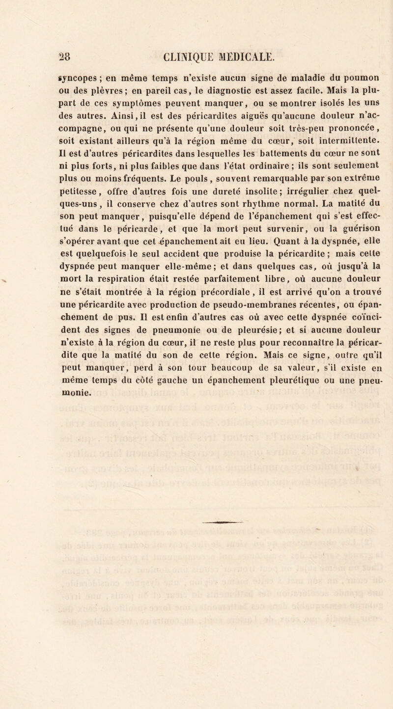 syncopes ; en même temps n’existe aucun signe de maladie du poumon ou des plèvres; en pareil cas, le diagnostic est assez facile. Mais la plu- part de ces symptômes peuvent manquer, ou se montrer isolés les uns des autres. Ainsi,il est des péricardites aiguës qu’aucune douleur n’ac- compagne, ou qui ne présente qu’une douleur soit très-peu prononcée, soit existant ailleurs qu’à la région même du cœur, soit intermittente. Il est d’autres péricardites dans lesquelles les battements du cœur ne sont ni plus forts, ni plus faibles que dans l’état ordinaire ; ils sont seulement plus ou moins fréquents. Le pouls , souvent remarquable par son extrême petitesse, offre d’autres fois une dureté insolite ; irrégulier chez quel- ques-uns , il conserve chez d’autres sont rhythme normal. La matité du son peut manquer, puisqu’elle dépend de l’épanchement qui s’est effec- tué dans le péricarde, et que la mort peut survenir, ou la guérison s’opérer avant que cet épanchement ait eu lieu. Quant à la dyspnée, elle est quelquefois le seul accident que produise la péricardite ; mais celte dyspnée peut manquer elle-même; et dans quelques cas, où jusqu’à la mort la respiration était restée parfaitement libre, où aucune douleur ne s’était montrée à la région précordiale, il est arrivé qu’on a trouvé une péricardite avec production de pseudo-membranes récentes, ou épan- chement de pus. Il est enfin d’autres cas où avec cette dyspnée coïnci- dent des signes de pneumonie ou de pleurésie; et si aucune douleur n’existe à la région du cœur, il ne reste plus pour reconnaître la péricar- dite que la matité du son de cette région. Mais ce signe, outre qu’il peut manquer, perd à son tour beaucoup de sa valeur, s’il existe en même temps du côté gauche un épanchement pleurétique ou une pneu- monie.