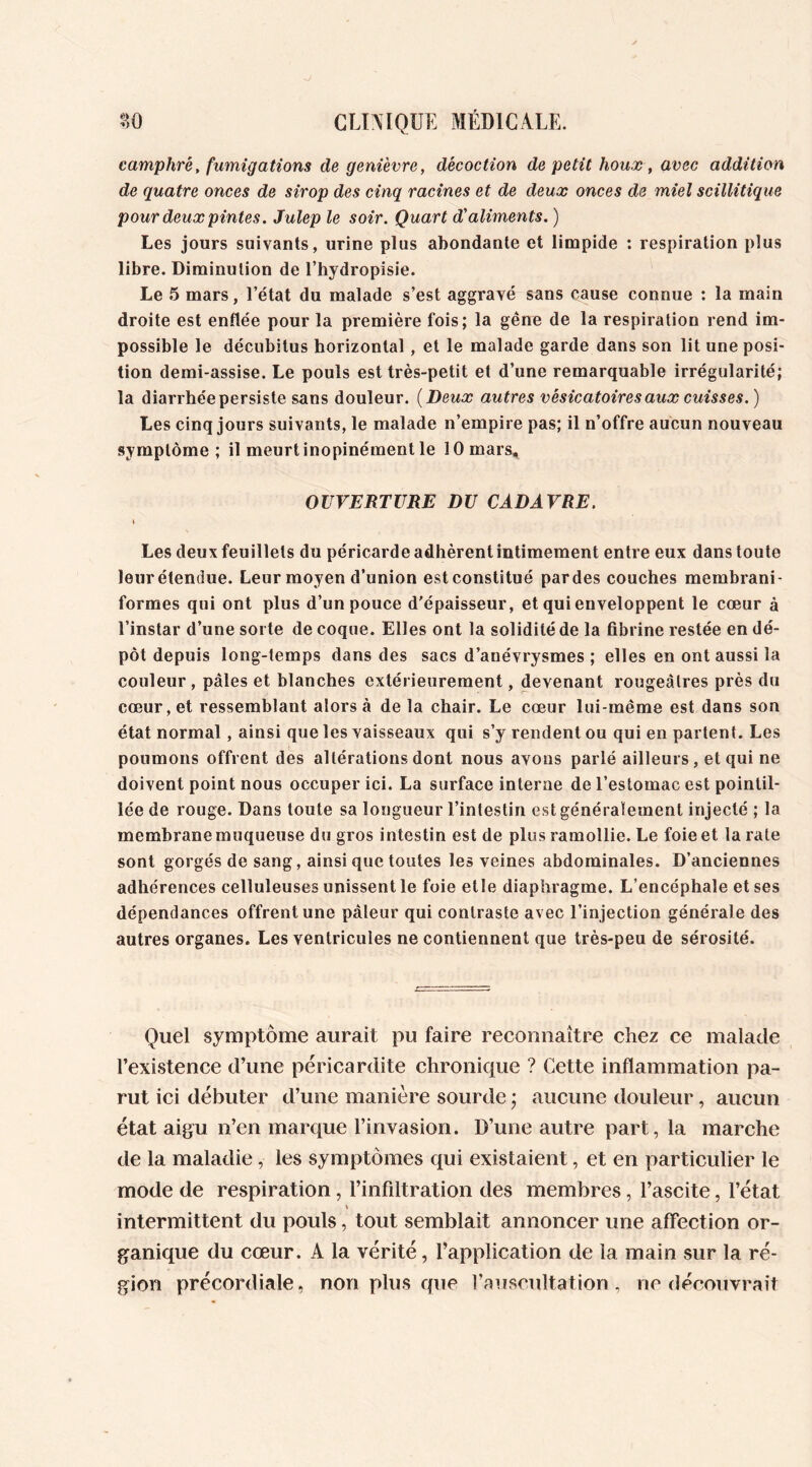 camphré, fumigations de genièvre, décoction de petit houx , avec addition de quatre onces de sirop des cinq racines et de deux onces de miel scillitique pour deux pintes. Julep le soir. Quart d'aliments. ) Les jours suivants, urine plus abondante et limpide : respiration plus libre. Diminution de l’hydropisie. Le 5 mars, l’état du malade s’est aggravé sans cause connue : la main droite est enflée pour la première fois; la gêne de la respiration rend im- possible le décubitus horizontal , et le malade garde dans son lit une posi- tion demi-assise. Le pouls est très-petit et d’une remarquable irrégularité; la diarrhée persiste sans douleur. ( Deux autres vésicatoires aux cuisses. ) Les cinq jours suivants, le malade n’empire pas; il n’offre aucun nouveau symptôme; il meurt inopinément le 10 mars, OUVERTURE DU CADAVRE. \ Les deux feuillets du péricarde adhèrent intimement entre eux dans toute leur étendue. Leur moyen d’union estconstitué pardes couches membrani- formes qui ont plus d’un pouce d'épaisseur, et qui enveloppent le cœur à l’instar d’une sorte de coque. Elles ont la solidité de la fibrine restée en dé- pôt depuis long-temps dans des sacs d’anévrysmes ; elles en ont aussi la couleur, pâles et blanches extérieurement, devenant rougeâtres près du cœur, et ressemblant alors à de la chair. Le cœur lui-même est dans son état normal, ainsi que les vaisseaux qui s’y rendent ou qui en partent. Les poumons offrent des altérations dont nous avons parlé ailleurs, et qui ne doivent point nous occuper ici. La surface interne de l’estomac est pointil- ïe'e de rouge. Dans toute sa longueur l’intestin est généralement injecté ; la membrane muqueuse du gros intestin est de plus ramollie. Le foie et la rate sont gorgés de sang, ainsi que toutes les veines abdominales. D’anciennes adhérences celluleuses unissent le foie etle diaphragme. L’encéphale et ses dépendances offrent une pâleur qui contraste avec l’injection générale des autres organes. Les ventricules ne contiennent que très-peu de sérosité. Quel symptôme aurait pu faire reconnaître chez ce malade l’existence d’une péricardite chronique ? Cette inflammation pa- rut ici débuter d’une manière sourde • aucune douleur, aucun état aigu n’en marque l’invasion. D’une autre part, la marche de la maladie, les symptômes qui existaient, et en particulier le mode de respiration, l’infiltration des membres, l’ascite, l’état \ intermittent du pouls, tout semblait annoncer une affection or- ganique du cœur. A la vérité, l’application de la main sur la ré- gion précordiale, non plus que l’auscultation, ne découvrait