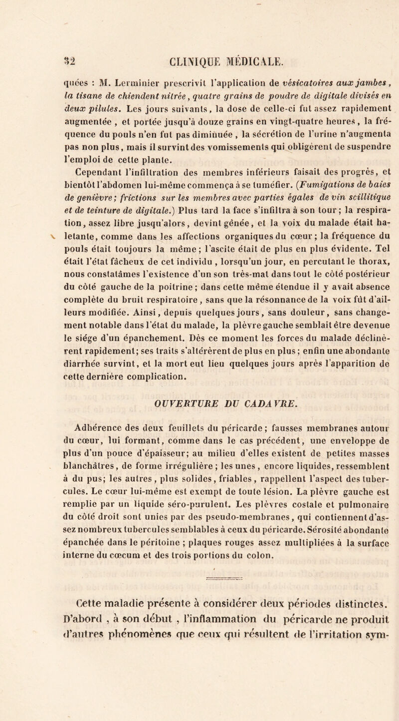 quées : M. Lerminier prescrivit l’application de vésicatoires aux jambes, la tisane de chiendent nitrée, quatre grains de poudre de digitale divisés en deux pilules. Les jours suivants, la dose de celle-ci fut assez rapidement augmentée , et portée jusqu’à douze grains en vingt-quatre heures , la fré- quence du pouls n’en fut pas dimiuuée , la sécrétion de l’urine n'augmenta pas non plus, mais il survint des vomissements qui obligèrent de suspendre l’emploi de cette plante. Cependant l’infiltration des membres inférieurs faisait des progrès, et bientôt l’abdomen lui-même commença à se tuméfier. (Fumigations de baies de genièvre; frictions sur les membres avec parties égales devin scillitique et de teinture de digitale.) Plus tard la face s’infiltra à son tour ; la respira- tion, assez libre jusqu’alors, devint gênée, et la voix du malade était ha- letante, comme dans les affections organiques du cœur; la fréquence du pouls était toujours la même; l’ascite était de plus en plus évidente. Tel était l’état fâcheux de cet individu , lorsqu’un jour, en percutant le thorax, nous constatâmes l’existence d’un son très-mal dans tout le côté postérieur du côté gauche de la poitrine ; dans cette même étendue il y avait absence complète du bruit respiratoire, sans que la résonnance de la voix fût d’ail- leurs modifiée. Ainsi, depuis quelques jours, sans douleur, sans change- ment notable dans l’état du malade, la plèvre gauche semblait être devenue le siège d’un épanchement. Dès ce moment les forces du malade déclinè- rent rapidement; ses traits s’altérèrent de plus en plus ; enfin une abondante diarrhée survint, et la mort eut lieu quelques jours après l’apparition de cette dernière complication. OUVERTURE DU CADA VRE. Adhérence des deux feuillets du péricarde; fausses membranes autour du cœur, lui formant, comme dans le cas précédent, une enveloppe de plus d’un pouce d’épaisseur; au milieu d’elles existent de petites masses blanchâtres, de forme irrégulière; les unes , encore liquides,ressemblent à du pus; les autres, plus solides, friables, rappellent l’aspect des tuber- cules. Le cœur lui-même est exempt de toute lésion. La plèvre gauche est remplie par un liquide séro-purulent. Les plèvres costale et pulmonaire du côté droit sont unies par des pseudo-membranes, qui contiennent d’as- sez nombreux tubercules semblables à ceux du péricarde. Sérosité abondante épanchée dans le péritoine ; plaques rouges assez multipliées à la surface interne du cæcum et des trois portions du colon. Cette maladie présente à considérer deux périodes distinctes. D’abord , à son début , l’inflammation du péricarde ne produit d’autres phénomènes opte ceux qui résultent de l’irritation sym-