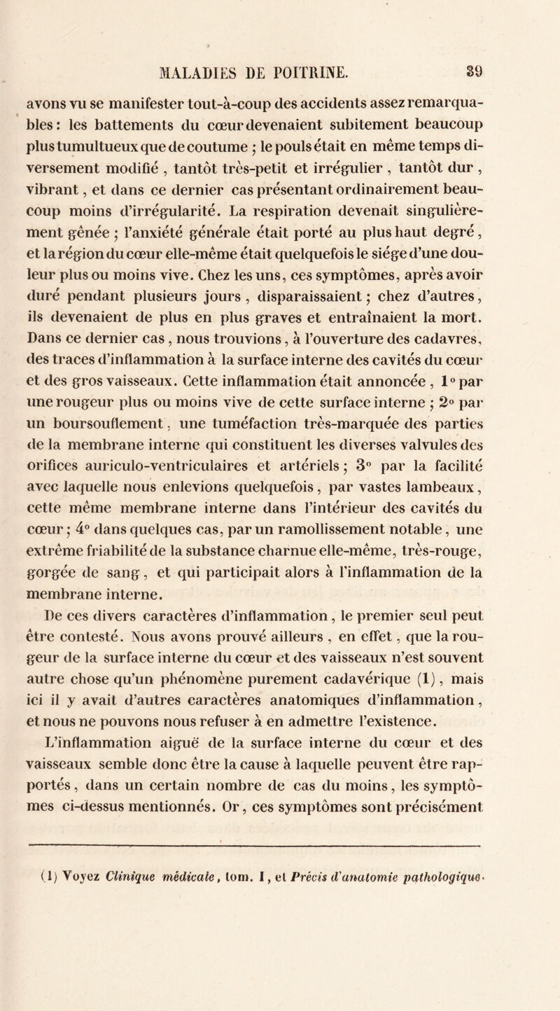 avons vu se manifester tout-à-coup des accidents assez remarqua- blés : les battements du cœur devenaient subitement beaucoup plus tumultueux que de coutume ; le pouls était en même temps di- versement modifié , tantôt très-petit et irrégulier , tantôt dur , vibrant, et dans ce dernier cas présentant ordinairement beau- coup moins d’irrégularité. La respiration devenait singulière- ment gênée ; l’anxiété générale était porté au plus haut degré, et la région du cœur elle-même était quelquefois le siège d’une dou- leur plus ou moins vive. Chez les uns, ces symptômes, après avoir duré pendant plusieurs jours , disparaissaient ; chez d’autres, ils devenaient de plus en plus graves et entraînaient la mort. Dans ce dernier cas, nous trouvions, à l’ouverture des cadavres, des traces d’inflammation à la surface interne des cavités du cœur et des gros vaisseaux. Cette inflammation était annoncée , 1° par une rougeur plus ou moins vive de cette surface interne ; 2° par un boursouflement, une tuméfaction très-marquée des parties de la membrane interne qui constituent les diverses valvules des orifices auriculo-ventriculaires et artériels ; 3° par la facilité avec laquelle nous enlevions quelquefois, par vastes lambeaux, cette même membrane interne dans l’intérieur des cavités du cœur ’ 4° dans quelques cas, par un ramollissement notable, une extrême friabilité de la substance charnue elle-même, très-rouge, gorgée de sang, et qui participait alors à l’inflammation de la membrane interne. De ces divers caractères d’inflammation, le premier seul peut être contesté. Nous avons prouvé ailleurs , en effet, que la rou- geur de la surface interne du cœur et des vaisseaux n’est souvent autre chose qu’un phénomène purement cadavérique (1), mais ici il y avait d’autres caractères anatomiques d’inflammation, et nous ne pouvons nous refuser à en admettre l’existence. L’inflammation aiguë de la surface interne du cœur et des vaisseaux semble donc être la cause à laquelle peuvent être rap- portés , dans un certain nombre de cas du moins, les symptô- mes ci-dessusmentionnés. Or, ces symptômes sont précisément (1) Voyez Clinique médicale, lom. I, el Précis d'anatomie pathologique•