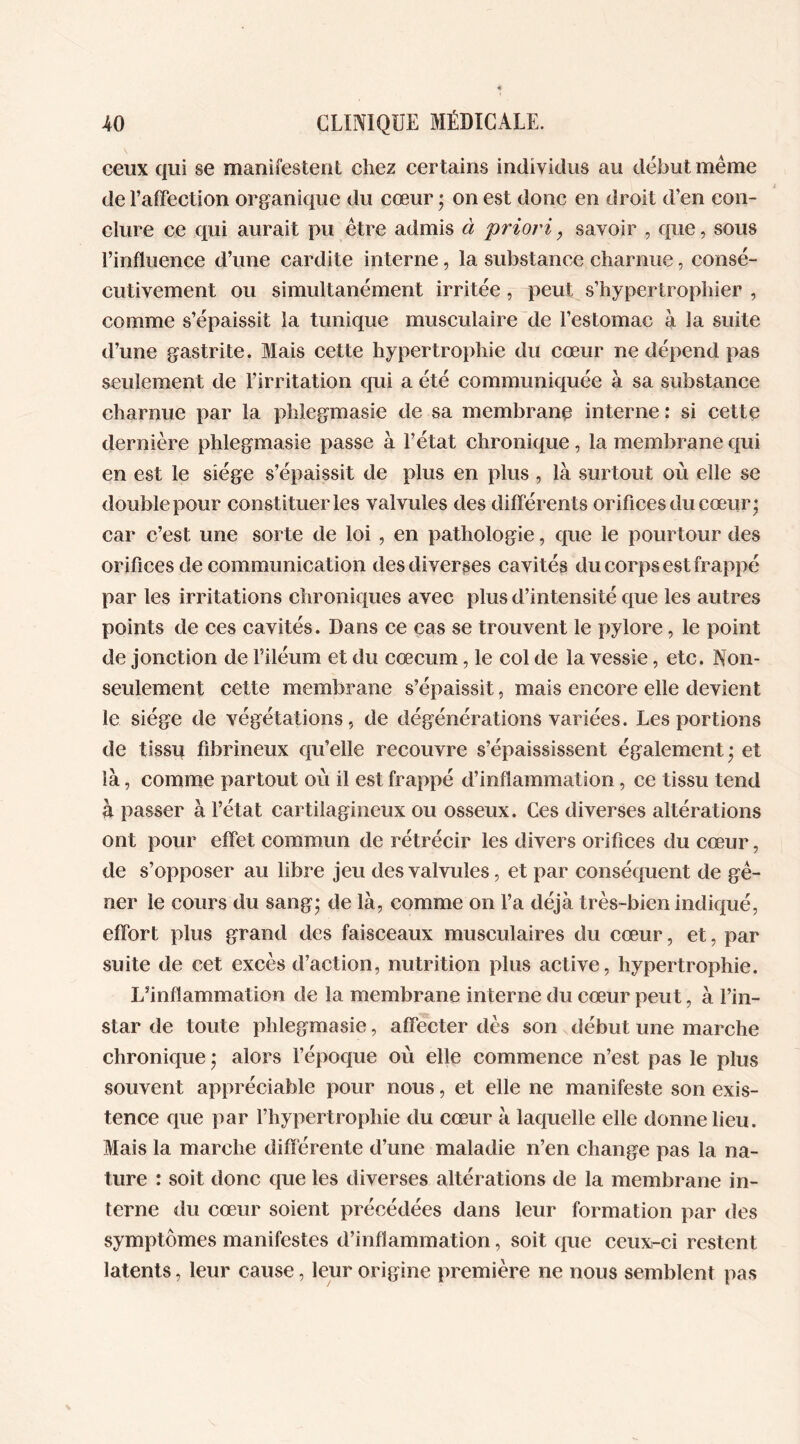 ceux qui se manifestent chez certains individus au début meme de l’affection organique du cœur ; on est donc en droit d’en con- clure ce qui aurait pu être admis à priori} savoir , que, sous l’influence d’une cardite interne, la substance charnue, consé- cutivement ou simultanément irritée, peut s’hypertrophier , comme s’épaissit la tunique musculaire de l’estomac à la suite d’une gastrite. Mais cette hypertrophie du cœur ne dépend pas seulement de l’irritation qui a été communiquée à sa substance charnue par la phlegmasie de sa membrane interne : si cette dernière phlegmasie passe à l’état chronique, la membrane qui en est le siège s’épaissit de plus en plus , là surtout où elle se double pour constituer les valvules des différents orifices du cœur; car c’est une sorte de loi , en pathologie, que le pourtour des orifices de communication des diverses cavités du corps est frappé par les irritations chroniques avec plus d’intensité que les autres points de ces cavités. Dans ce cas se trouvent le pylore, le point de jonction de Eiléum et du cæcum, le col de la vessie, etc. Non- seulement cette membrane s’épaissit, mais encore elle devient le siège de végétations, de dégénérations variées. Les portions de tissu fibrineux qu’elle recouvre s’épaississent également; et là, comme partout où il est frappé d’inflammation, ce tissu tend à passer à l’état cartilagineux ou osseux. Ces diverses altérations ont pour effet commun de rétrécir les divers orifices du cœur, de s’opposer au libre jeu des valvules, et par conséquent de gê- ner le cours du sang; de là, comme on l’a déjà très-bien indiqué, effort plus grand des faisceaux musculaires du cœur, et, par suite de cet excès d’action, nutrition plus active, hypertrophie. L’inflammation de la membrane interne du cœur peut, à l’in- star de toute phlegmasie, affecter dès son début une marche chronique ; alors l’époque où elle commence n’est pas le plus souvent appréciable pour nous, et elle ne manifeste son exis- tence que par l’hypertrophie du cœur à laquelle elle donne lieu. Mais la marche différente d’une maladie n’en change pas la na- ture : soit donc que les diverses altérations de la membrane in- terne du cœur soient précédées dans leur formation par des symptômes manifestes d’inflammation, soit que ceux-ci restent latents, leur cause, leur origine première ne nous semblent pas