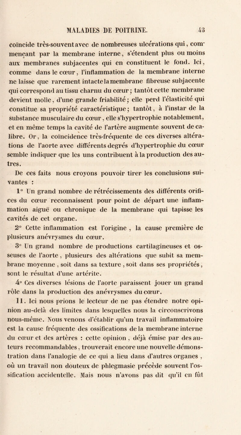 coïncide très-souvent avec de nombreuses ulcérations qui, corn* mençant par la membrane interne, s’étendent plus ou moins aux membranes subjacentes qui en constituent le fond. Ici, comme dans le cœur, l’inflammation de la membrane interne ne laisse que rarement intacte la membrane fibreuse subjacente qui correspond au tissu charnu du cœur • tantôt cette membrane devient molle, d’une grande friabilité • elle perd l’élasticité qui constitue sa propriété caractéristique ; tantôt, à l’instar de la substance musculaire du cœur, elle s’hypertrophie notablement, et en même temps la cavité de l’artère augmente souvent de ca- libre. Or, la coïncidence très-fréquente de ces diverses altera- tions de l’aorte avec différents degrés d’hypertrophie du cœur semble indiquer que les uns contribuent à la production des au- tres. De ces faits nous croyons pouvoir tirer les conclusions sui- vantes : 1° Un grand nombre de rétrécissements des différents orifi- ces du cœur reconnaissent pour point de départ une inflam- mation aiguë ou chronique de la membrane qui tapisse les cavités de cet organe. 2° Cette inflammation est l’origine , la cause première de plusieurs anévrysmes du cœur. 3° Un grand nombre de productions cartilagineuses et os- seuses de l’aorte, plusieurs des altérations que subit sa mem- brane moyenne , soit dans sa texture , soit dans ses propriétés, sont le résultat d’une artérite. 4° Ces diverses lésions de l’aorte paraissent jouer un grand rôle dans la production des anévrysmes du cœur. II. Ici nous prions le lecteur de ne pas étendre notre opi- nion au-delà des limites dans lesquelles nous la circonscrivons nous-même. Nous venons d’établir qu’un travail inflammatoire est la cause fréquente des ossifications de la membrane interne du cœur et des artères : cette opinion , déjà émise par des au- teurs recommandables, trouverait encore une nouvelle démons- tration dans l’analogie de ce qui a lieu dans d’autres organes , où un travail non douteux de phlegmasie précède souvent l’os- sification accidentelle. Mais nous n’avons pas dit qu’il en fût