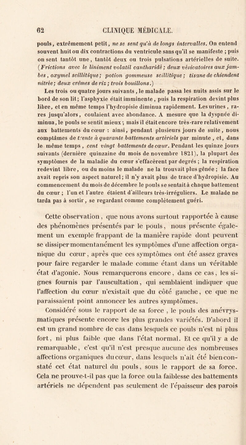 pouls, extrêmement petit, ne se sent qu’à de long s intervalles. On entend souvent huit ou dix contractions du ventricule sans qu’il se manifeste ; puis on sent tantôt une, tantôt deux ou trois pulsations artérielles de suite. (Frictions avec le Uniment volatil cantharide; deux vésicatoires aux jam- bes, oxymet scillîtique; potion gommeuse scillîtique; tisane de chiendent nitrêe; deux crèmes de riz ; trois bouillons.) Les trois ou quatre jours suivants , le malade passa les nuits assis sur le bord de son lit; l’asphyxie était imminente , puis la respiration devint plus libre, et en même temps l’hydropisie diminua rapidement. Les urines , ra- res jusqu’alors, coulaient avec abondance. A mesure que la dyspnée di- minua, le pouls se sentit mieux; mais il était encore très-rare relativement aux battements du cœur : ainsi, pendant plusieurs jours de suite, nous comptâmes de trente à quarante battements artériels par minute , et, dans le même temps , cent vingt battements de cœur. Pendant les quinze jours suivants (dernière quinzaine du mois de novembre 1821), la plupart des symptômes de la maladie du cœur s’effacèrent par degrés ; la respiration redevint libre, ou du moins le malade ne la trouvait plus gênée ; la face avait repris son aspect naturel; il n’y avait plus de trace d’hydropisie. Au commencement du mois de décembre le pouls se sentait à chaque battement du cœur ; l’un et l’autre étaient d’ailleurs très-irréguliers. Le malade ne tarda pas à sortir, se regardant comme complètement guéri. Cette observation, que nous avons surtout rapportée à cause des phénomènes présentés par le pouls, nous présente égale- ment un exemple frappant de la manière rapide dont peuvent se dissiper momentanément les symptômes d’une affection orga- nique du cœur, après que ces symptômes ont été assez graves pour faire regarder le malade comme étant dans un véritable état d’agonie. Nous remarquerons encore, dans ce cas, les si- gnes fournis par l’auscultation, qui semblaient indiquer que l’affection du cœur n’existait que du côté gauche, ce que ne paraissaient point annoncer les autres symptômes. Considéré sous le rapport de sa force , le pouls des anévrys- matiques présente encore les plus grandes variétés. D’abord il est un grand nombre de cas dans lesquels ce pouls n’est ni plus fort, ni plus faible que dans l’état normal. Et ce qu’il y a de remarquable, c’est qu’il n’est presque aucune des nombreuses affections organiques du cœur, dans lesquels n’ait été bien con- staté cet état naturel du pouls, sous le rapport de sa force. Cela ne prouve-t-il pas que la force ou la faiblesse des battements artériels ne dépendent pas seulement de l’épaisseur des parois