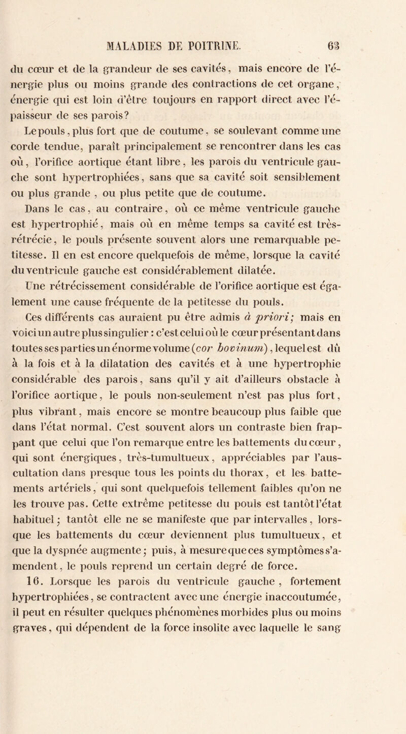 du cœur et de la grandeur de ses cavités, mais encore de l’é- nergie plus ou moins grande des contractions de cet organe, énergie qui est loin d’être toujours en rapport direct avec l’é- paisseur de ses parois? Le pouls, plus fort que de coutume, se soulevant comme une corde tendue, paraît principalement se rencontrer dans les cas où, l’orifice aortique étant libre, les parois du ventricule gau- che sont hypertrophiées, sans que sa cavité soit sensiblement ou plus grande , ou plus petite que de coutume. Dans le cas, au contraire, où ce même ventricule gauche est hypertrophié, mais où en même temps sa cavité est très- rétrécie, le pouls présente souvent alors une remarquable pe- titesse. Il en est encore quelquefois de même, lorsque la cavité du ventricule gauche est considérablement dilatée. LTne rétrécissement considérable de l’orifice aortique est éga- lement une cause fréquente de la petitesse du pouls. Ces différents cas auraient pu être admis à priori; mais en voici un autre plus singulier : c’est celui où le cœur présentant dans toutes ses parties un énorme volume (cor bovinum), lequel est dû à la fois et à la dilatation des cavités et à une hypertrophie considérable des parois, sans qu’il y ait d’ailleurs obstacle à l’orifice aortique, le pouls non-seulement n’est pas plus fort, plus vibrant, mais encore se montre beaucoup plus faible que dans l’état normal. C’est souvent alors un contraste bien frap- pant que celui que fi on remarque entre les battements du cœur, qui sont énergiques, très-tumultueux, appréciables par l’aus- cultation dans presque tous les points du thorax, et les batte- ments artériels, qui sont quelquefois tellement faibles qu’on ne les trouve pas. Cette extrême petitesse du pouls est tantôt l’état habituel * tantôt elle ne se manifeste que par intervalles, lors- que les battements du cœur deviennent plus tumultueux, et que la dyspnée augmente • puis, à mesurequeces symptômess’a- mendent, le pouls reprend un certain degré de force. 16. Lorsque les parois du ventricule gauche , fortement hypertrophiées, se contractent avec une énergie inaccoutumée, il peut en résulter quelques phénomènes morbides plus ou moins graves, qui dépendent de la force insolite avec laquelle le sang