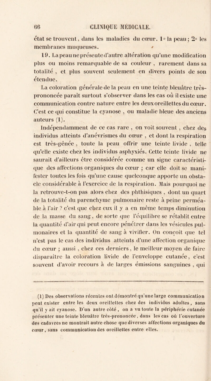 état se trouvent, dans les maladies du cœur. 1° la peau; 2° les membranes muqueuses. * 19. La peau ne présente d’autre altération qu’une modification plus ou moins remarquable de sa couleur , rarement dans sa totalité , et plus souvent seulement en divers points de son étendue. La coloration générale de la peau en une teinte bleuâtre très- prononcée paraît surtout s’observer dans les cas où il existe une communication contre nature entre les deux oreillettes du cœur. C’est ce qui constitue la cyanose , ou maladie bleue des anciens auteurs (1). Indépendamment de ce cas rare , on voit souvent , chez des individus atteints d’anévrismes du cœur , et dont la respiration est très-gênée , toute la peau offrir une teinte livide , telle qu’elle existe chez les individus asphyxiés. Cette teinte livide ne saurait d’ailleurs être considérée comme un signe caractéristi- que des affections organiques du cœur ; car elle doit se mani- fester toutes les fois qu’une cause quelconque apporte un obsta- cle considérable à l’exercice de la respiration. Mais pourquoi ne la retrouve-t-on pas alors chez des phthisiques , dont un quart de la totalité du parenchyme pulmonaire reste à peine perméa- ble à l’air ? c’est que chez eux il y a en même temps diminution de la masse du sang, de sorte que l’équilibre se rétablit entre la quantité d’air qui peut encore pénétrer dans les vésicules pul- monaires et la quantité de sang à vivifier. On conçoit que tel n’est pas le cas des individus atteints d’une affection organique du cœur ; aussi , chez ces derniers, le meilleur moyen de faire disparaître la coloration livide de l’enveloppe cutanée, c’est souvent d’avoir recours à de larges émissions sanguines , qui (l)Des observations récentes ont démontré qu’une large communication peut exister entre les deux oreillettes chez des individus adultes , sans qu’il y ait cyanose. D’un autre côté , on a vu toute la périphérie cutanée présenter une teinte bleuâtre très-prononcée , dans les cas où l’ouverture des cadavres ne montrait autre chose que diverses affections organiques du cœur, sans communication des oreillettes entre elles.