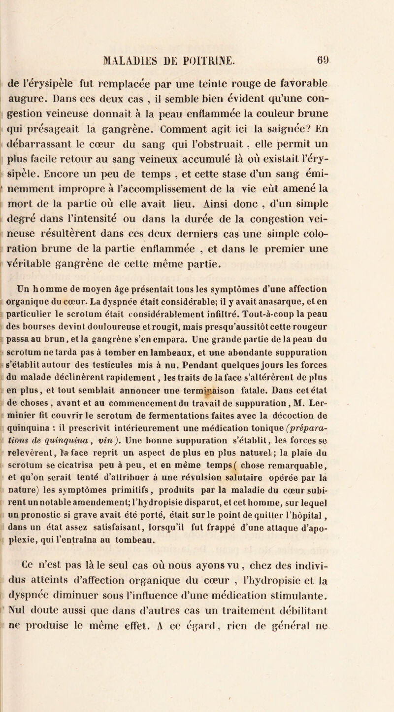 de l’érysipèle fut remplacée par une teinte rouge de favorable augure. Dans ces deux cas , ii semble bien évident qu’une con- gestion veineuse donnait à la peau enflammée la couleur brune qui présageait la gangrène. Comment agit ici la saignée? En débarrassant le cœur du sang qui l’obstruait , elle permit un plus facile retour au sang veineux accumulé là où existait l’éry- sipèle. Encore un peu de temps , et cette stase d’un sang émi- nemment impropre à l’accomplissement de la vie eût amené la mort de la partie où elle avait lieu. Ainsi donc , d’un simple degré dans l’intensité ou dans la durée de la congestion vei- neuse résultèrent dans ces deux derniers cas une simple colo- ration brune de la partie enflammée , et dans le premier une véritable gangrène de cette même partie. Un homme de moyen âge présentait tous les symptômes d’une affection organique du cœur. La dyspnée était considérable; il y avait anasarque, et en particulier le scrotum était considérablement infiltré. Tout-à-coup la peau des bourses devint douloureuse etrougit, mais presqu’aussitôt cette rougeur passa au brun, et la gangrène s’en empara. Une grande partie de la peau du scrotum ne tarda pas à tomber en lambeaux, et une abondante suppuration s’établit autour des testicules mis à nu. Pendant quelques jours les forces du malade déclinèrent rapidement, les traits de la face s’altérèrent de plus en plus, et tout semblait annoncer une terminaison fatale. Dans cet état de choses , avant et au commencement du travail de suppuration, M. Ler- minier fit couvrir le scrotum de fermentations faites avec la décoction de quinquina : il prescrivit intérieurement une médication tonique (prépara- tions de quinquina, vin). Une bonne suppuration s’établit, les forces se relevèrent, la face reprit un aspect déplus en plus naturel; la plaie du scrotum se cicatrisa peu à peu, et en même temps( chose remarquable, et qu’on serait tenté d’attribuer à une révulsion salutaire opérée par la nature) les symptômes primitifs, produits par la maladie du cœur subi- rent un notable amendement; l’hydropisie disparut, et cet homme, sur lequel un pronostic si grave avait été porté, était sur le point de quitter Thôpital, dans un état assez satisfaisant, lorsqu’il fut frappé d’une attaque d’apo- plexie, qui l’entraîna au tombeau. Ce n’est pas là le seul cas où nous ayons vu, chez des indivi- dus atteints d’affection organique du cœur , l’hydropisie et la dyspnée diminuer sous l’influence d’une médication stimulante. Nul doute aussi que dans d’autres cas un traitement débilitant ne produise le même effet. A ce égard, rien de général ne