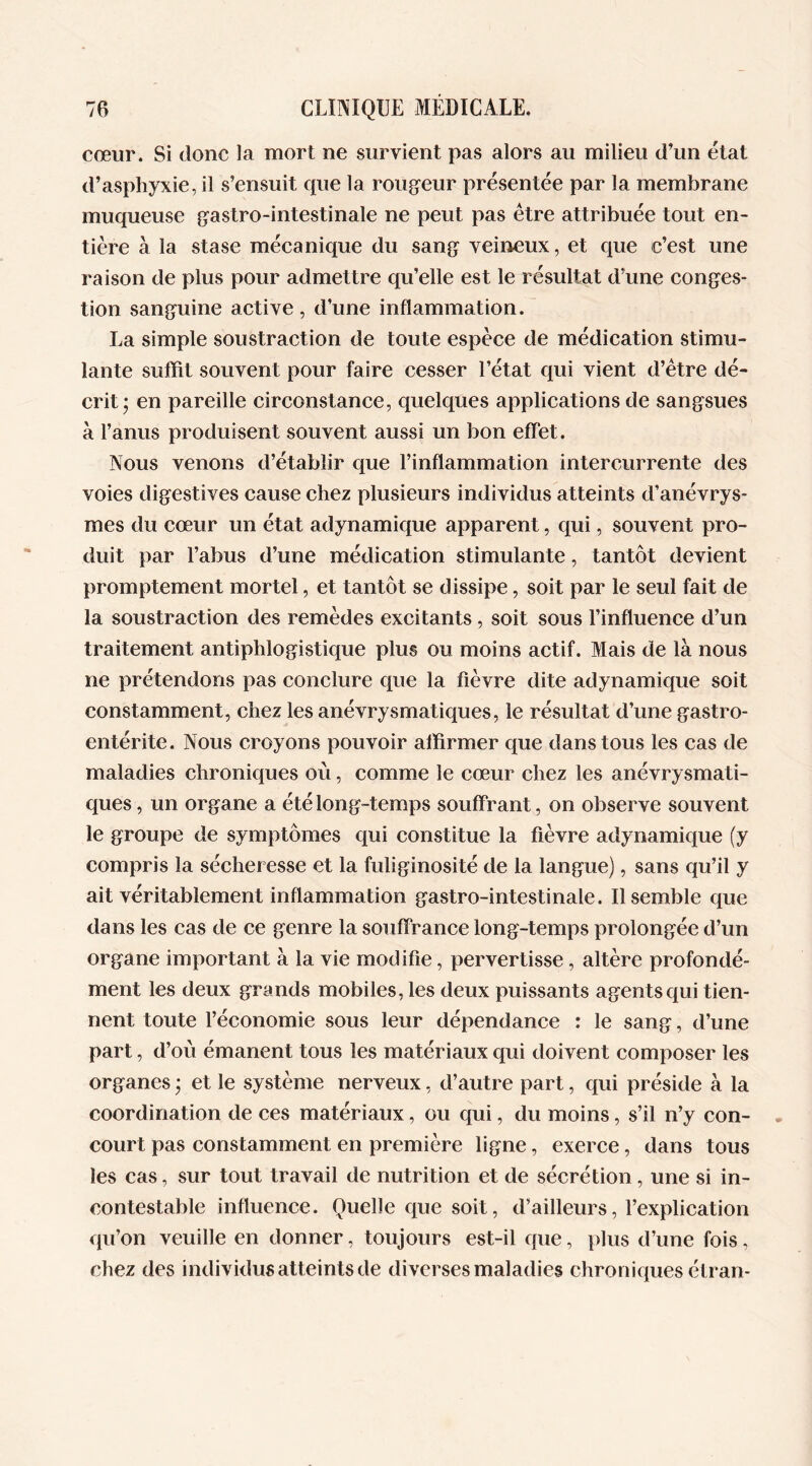 cœur. Si donc la mort ne survient pas alors au milieu d’un état d’asphyxie, il s’ensuit que la rougeur présentée par la membrane muqueuse gastro-intestinale ne peut pas être attribuée tout en- tière à la stase mécanique du sang veineux, et que c’est une raison de plus pour admettre qu’elle est le résultat d’une conges- tion sanguine active, d’une inflammation. La simple soustraction de toute espèce de médication stimu- lante suffît souvent pour faire cesser l’état qui vient d’être dé- crit* en pareille circonstance, quelques applications de sangsues à l’anus produisent souvent aussi un bon effet. Nous venons d’établir que l’inflammation intercurrente des voies digestives cause chez plusieurs individus atteints d’anévrys- mes du cœur un état adynamique apparent, qui, souvent pro- duit par l’abus d’une médication stimulante, tantôt devient promptement mortel, et tantôt se dissipe, soit par le seul fait de la soustraction des remèdes excitants, soit sous l’influence d’un traitement antiphlogistique plus ou moins actif. Mais de là nous ne prétendons pas conclure que la fièvre dite adynamique soit constamment, chez les anévrysmatiques, le résultat d’une gastro- entérite. Nous croyons pouvoir affirmer que dans tous les cas de maladies chroniques où, comme le cœur chez les anévrysmati- ques , un organe a été long-temps souffrant, on observe souvent le groupe de symptômes qui constitue la fièvre adynamique (y compris la sécheresse et la fuliginosité de la langue), sans qu’il y ait véritablement inflammation gastro-intestinale. Il semble que dans les cas de ce genre la souffrance long-temps prolongée d’un organe important à la vie modifie, pervertisse, altère profondé- ment les deux grands mobiles, les deux puissants agents qui tien- nent toute l’économie sous leur dépendance : le sang, d’une part, d’où émanent tous les matériaux qui doivent composer les organes ; et le système nerveux, d’autre part, qui préside à la coordination de ces matériaux, ou qui, du moins, s’il n’y con- court pas constamment en première ligne, exerce, dans tous les cas, sur tout travail de nutrition et de sécrétion, une si in- contestable influence. Quelle que soit, d’ailleurs, l’explication qu’on veuille en donner, toujours est-il que, plus d’une fois, chez des individus atteints de diverses maladies chroniques étran-