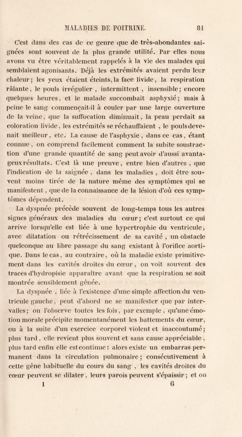 C’est dans des cas de ce genre que de très-abondantes sai- gnées sont souvent de la plus grande utilité. Par elles nous avons vu être véritablement rappelés à la vie des malades qui semblaient agonisants. Déjà les extrémités avaient perdu leur chaleur* les yeux étaient éteints,la face livide, la respiration râlante, le pouls irrégulier , intermittent , insensible ; encore quelques heures, et le malade succombait asphyxié* mais à peine le sang commençait-il à couler par une large ouverture de la veine, que la suffocation diminuait, la peau perdait sa coloration livide, les extrémités se réchauffaient , le pouls deve- nait meilleur , etc. La cause de l’asphyxie , dans ce cas, étant connue, on comprend facilement comment la subite soustrac- tion d’une grande quantité de sang peut avoir d’aussi avanta- geux résultats. C’est là une preuve, entre bien d’autres , que l’indication de la saignée , dans les maladies , doit être sou- vent moins tirée de la nature même des symptômes qui se manifestent, que de la connaissance de la lésion d’où ces symp- tômes dépendent. La dyspnée précède souvent de long-temps tous les autres signes généraux des maladies du cœur; c’est surtout ce qui arrive lorsqu’elle est liée à une hypertrophie du ventricule > avec dilatation ou rétrécissement de sa cavité , un obstacle quelconque au libre passage du sang existant à l’orifice aorti- que. Dans le cas, au contraire, où la maladie existe primitive- ment dans les cavités droites du cœur, on voit souvent des traces d’hydropisie apparaître avant que la respiration se soit montrée sensiblement gênée. La dyspnée , liée à l’existence d’une simple affection du ven- tricule gauche, peut d’abord ne se manifester que par inter- valles; on l’observe toutes les fois, par exemple , qu’une émo- tion morale précipite momentanément les battements du cœur, ou à la suite d’un exercice corporel violent et inaccoutumé ; plus tard, elle revient plus souvent et sans cause appréciable , plus tard enfin elle est continue: alors existe un embarras per- manent dans la circulation pulmonaire ; consécutivement à cette gêne habituelle du cours du sang , les cavités droites du cœur peuvent se dilater, leurs parois peuvent s’épaissir ; et on 1 6 r