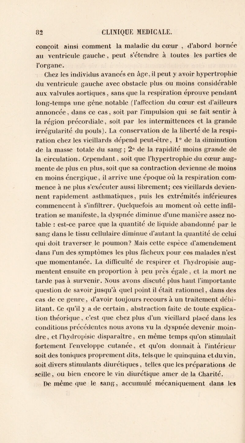 conçoit ainsi comment la maladie du cœur , d'abord bornée au ventricule gauche, peut s’étendre à toutes les parties de l’organe. Chez les individus avancés en âge, il peut y avoir hypertrophie du ventricule gauche avec obstacle plus ou moins considérable aux valvules aortiques, sans que la respiration éprouve pendant long-temps une gêne notable (l’affection du cœur est d’ailleurs annoncée, dans ce cas, soit par l’impulsion qui se fait sentir à la région précordiale, soit par les intermittences et la grande irrégularité du pouls). La conservation de la liberté de la respi- ration chez les vieillards dépend peut-être, 1° de la diminution de la masse totale du sang ; 2° de la rapidité moins grande de la circulation. Cependant, soit que l’hypertrophie du cœur aug- mente de plus en plus, soit que sa contraction devienne de moins en moins énergique, il arrive une époque où la respiration com- mence à ne plus s’exécuter aussi librement* ces vieillards devien- nent rapidement asthmatiques, puis les extrémités inférieures commencent à s’infiltrer. Quelquefois au moment où cette infil- tration se manifeste, la dyspnée diminue d’une manière assez no- table : est-ce parce que la quantité de liquide abandonné par le sang dans le tissu cellulaire diminue d’autant la quantité de celui qui doit traverser le poumon? Mais cette espèce d’amendement dans l’un des symptômes les plus fâcheux pour ces malades n’est que momentanée. La difficulté de respirer et l’hydropisie aug- mentent ensuite en proportion à peu près égale, et la mort ne tarde pas à survenir. Nous avons discuté plus haut l’importante question de savoir jusqu’à quel point il était rationnel, dans des cas de ce genre, d’avoir toujours recours à un traitement débi- litant. Ce qu’il y a de certain, abstraction faite de toute explica- tion théorique, c’est que chez plus d’un vieillard placé dans les conditions précédentes nous avons vu la dyspnée devenir moin- dre, et l’hydropisie disparaître, en même temps qu’on stimulait fortement l’enveloppe cutanée, et qu’on donnait à l’intérieur soit des toniques proprement dits, tels que le quinquina et du vin, soit divers stimulants diurétiques, telles que les préparations de scille, ou bien encore le vin diurétique amer de la Charité. De même que le sang, accumulé mécaniquement dans les