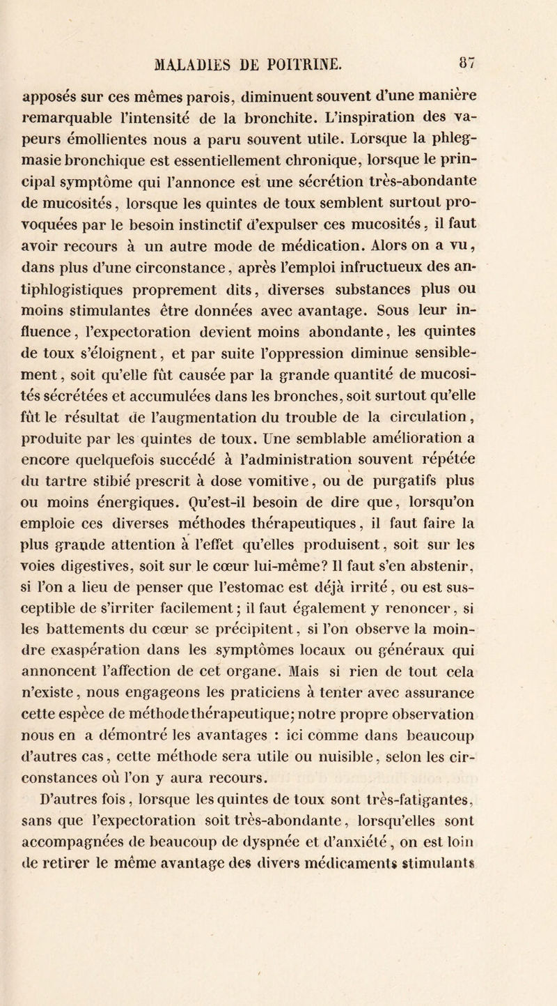 apposés sur ces mêmes parois, diminuent souvent d’une manière remarquable l’intensité de la bronchite. L’inspiration des va- peurs émollientes nous a paru souvent utile. Lorsque la phleg- masie bronchique est essentiellement chronique, lorsque le prin- cipal symptôme qui l’annonce est une sécrétion très-abondante de mucosités, lorsque les quintes de toux semblent surtoul pro- voquées par le besoin instinctif d’expulser ces mucosités, il faut avoir recours à un autre mode de médication. Alors on a vu, dans plus d’une circonstance, après l’emploi infructueux des an- tiphlogistiques proprement dits, diverses substances plus ou moins stimulantes être données avec avantage. Sous leur in- fluence , l’expectoration devient moins abondante, les quintes de toux s’éloignent, et par suite l’oppression diminue sensible- ment , soit qu’elle fût causée par la grande quantité de mucosi- tés sécrétées et accumulées dans les bronches, soit surtout qu’elle fût le résultat de l’augmentation du trouble de la circulation, produite par les quintes de toux. Une semblable amélioration a encore quelquefois succédé à l’administration souvent répétée » du tartre stibié prescrit à dose vomitive, ou de purgatifs plus ou moins énergiques. Qu’est-il besoin de dire que, lorsqu’on emploie ces diverses méthodes thérapeutiques, il faut faire la plus grande attention à l’effet qu’elles produisent, soit sur les voies digestives, soit sur le cœur lui-même? 11 faut s’en abstenir, si l’on a lieu de penser que l’estomac est déjà irrité, ou est sus- ceptible de s’irriter facilement ; il faut également y renoncer, si les battements du cœur se précipitent, si l’on observe la moin- dre exaspération dans les symptômes locaux ou généraux qui annoncent l’affection de cet organe. Mais si rien de tout cela n’existe, nous engageons les praticiens à tenter avec assurance cette espèce de méthode thérapeutique; notre propre observation nous en a démontré les avantages : ici comme dans beaucoup d’autres cas, cette méthode sera utile ou nuisible, selon les cir- constances où l’on y aura recours. D’autres fois, lorsque les quintes de toux sont très-fatigantes, sans que l’expectoration soit très-abondante, lorsqu’elles sont accompagnées de beaucoup de dyspnée et d’anxiété, on est loin de retirer le même avantage des divers médicaments stimulants