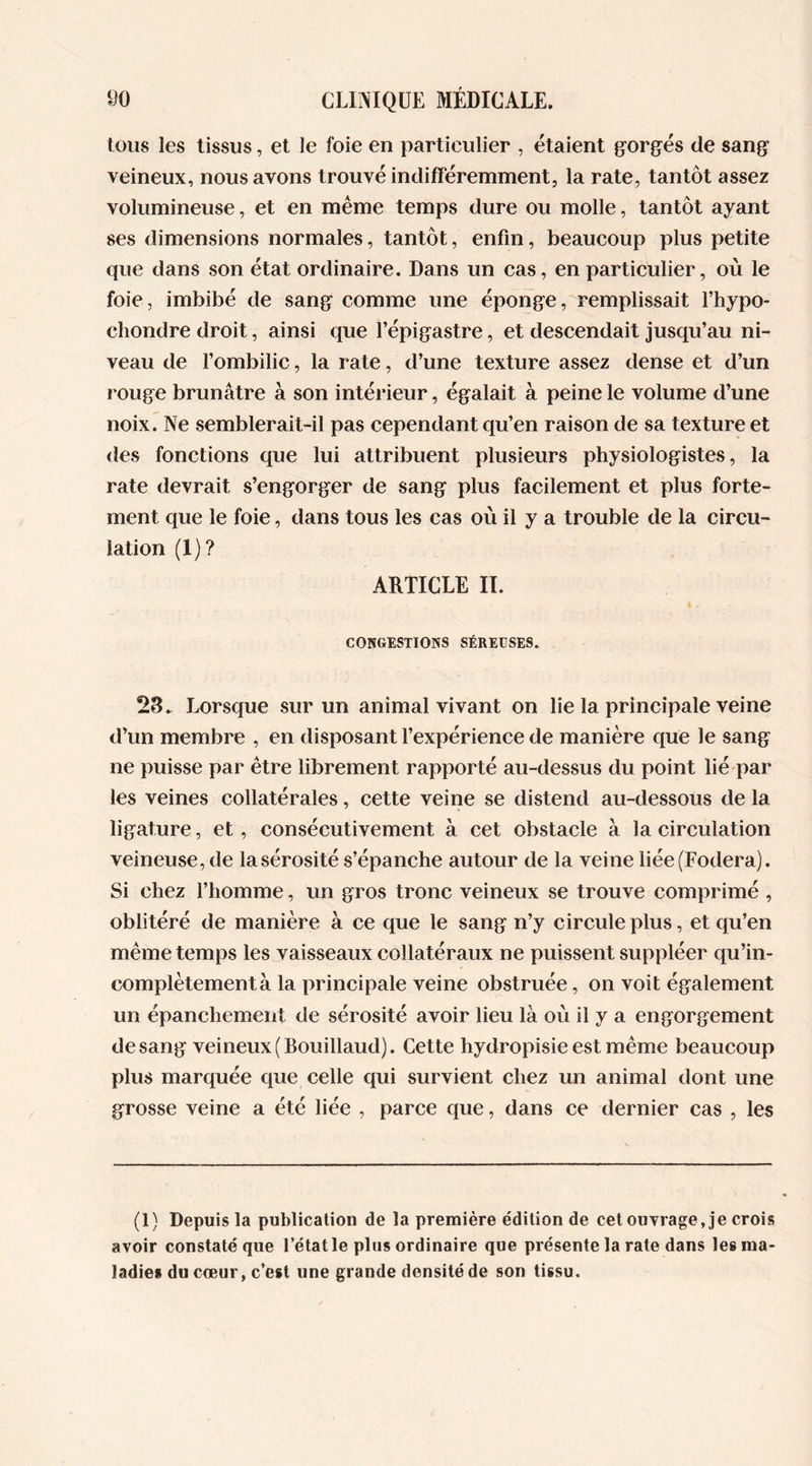 tous les tissus, et le foie en particulier , étaient gorgés de sang veineux, nous avons trouvé indifféremment, la rate, tantôt assez volumineuse, et en même temps dure ou molle, tantôt ayant ses dimensions normales, tantôt, enfin, beaucoup plus petite que dans son état ordinaire. Dans un cas, en particulier, où le foie, imbibé de sang comme une éponge, remplissait l’hypo- cliondre droit, ainsi que l’épigastre, et descendait jusqu’au ni- veau de l’ombilic, la rate, d’une texture assez dense et d’un rouge brunâtre à son intérieur, égalait à peine le volume d’une noix. Ne semblerait-il pas cependant qu’en raison de sa texture et des fonctions que lui attribuent plusieurs physiologistes, la rate devrait s’engorger de sang plus facilement et plus forte- ment que le foie, dans tous les cas où il y a trouble de la circu- lation (1)? ARTICLE II. CONGESTIONS SÉREUSES. 28. Lorsque sur un animal vivant on lie la principale veine d’un membre , en disposant l’expérience de manière que le sang ne puisse par être librement rapporté au-dessus du point lié par les veines collatérales, cette veine se distend au-dessous de la ligature, et, consécutivement à cet obstacle à la circulation veineuse, de la sérosité s’épanche autour de la veine liée(Fodera). Si chez l’homme, un gros tronc veineux se trouve comprimé , oblitéré de manière à ce que le sang n’y circule plus, et qu’en même temps les vaisseaux collatéraux ne puissent suppléer qu’in- complètementà la principale veine obstruée, on voit également un épanchement de sérosité avoir lieu là où il y a engorgement de sang veineux (Bouillaud). Cette hydropisie est même beaucoup plus marquée que celle qui survient chez un animal dont une grosse veine a été liée , parce que, dans ce dernier cas , les (1) Depuis la publication de la première édition de cet ouvrage, je crois avoir constaté que l’état le plus ordinaire que présente la rate dans les ma- ladies du coeur, c’est une grande densité de son tissu.