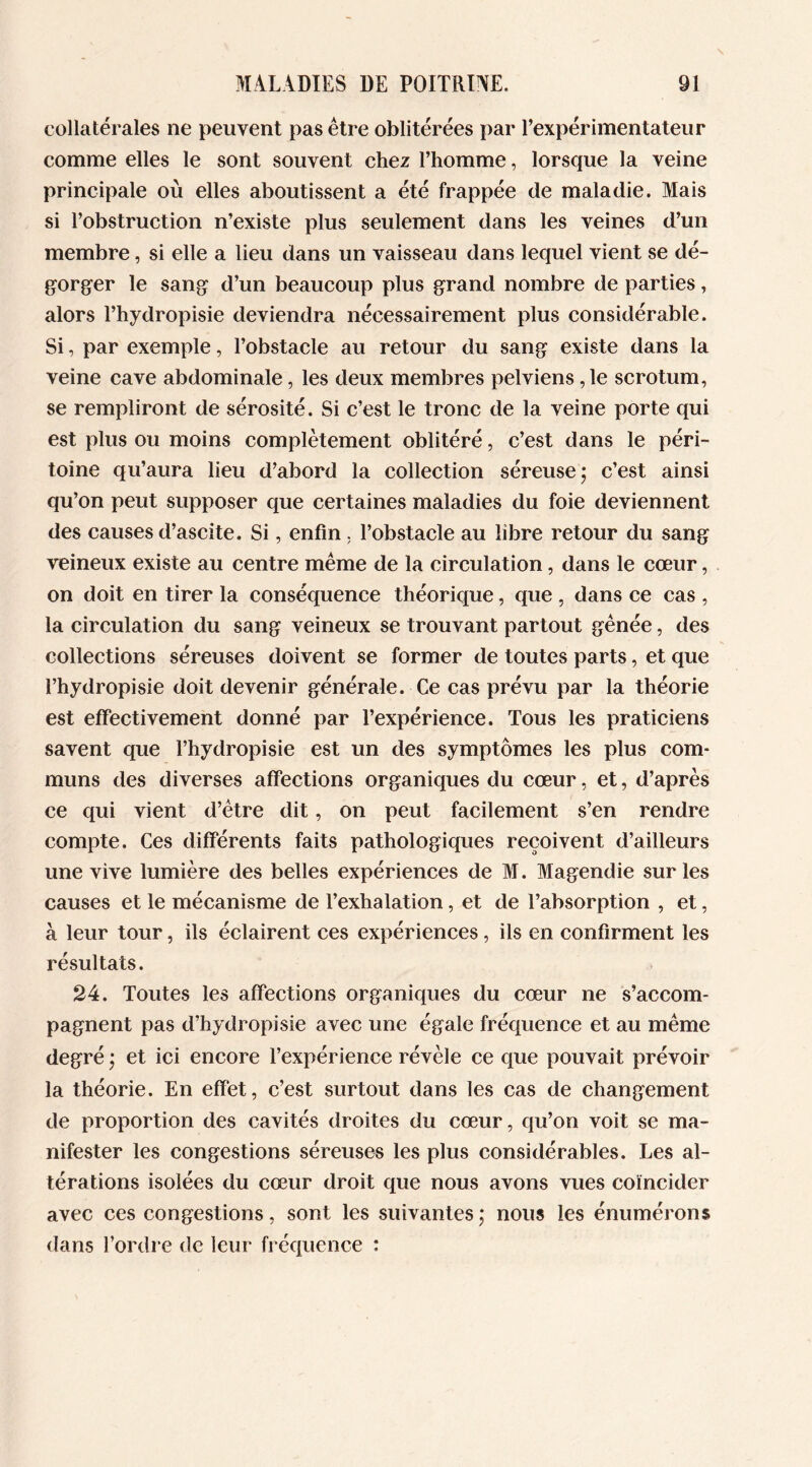 collatérales ne peuvent pas être oblitérées par l’expérimentateur comme elles le sont souvent chez l’homme, lorsque la veine principale où elles aboutissent a été frappée de maladie. Mais si l’obstruction n’existe plus seulement dans les veines d’un membre, si elle a lieu dans un vaisseau dans lequel vient se dé- gorger le sang d’un beaucoup plus grand nombre de parties, alors l’hydropisie deviendra nécessairement plus considérable. Si, par exemple, l’obstacle au retour du sang existe dans la veine cave abdominale, les deux membres pelviens ,1e scrotum, se rempliront de sérosité. Si c’est le tronc de la veine porte qui est plus ou moins complètement oblitéré, c’est dans le péri- toine qu’aura lieu d’abord la collection séreuse; c’est ainsi qu’on peut supposer que certaines maladies du foie deviennent des causes d’ascite. Si, enfin, l’obstacle au libre retour du sang veineux existe au centre même de la circulation, dans le cœur, on doit en tirer la conséquence théorique, que , dans ce cas , la circulation du sang veineux se trouvant partout gênée, des collections séreuses doivent se former de toutes parts, et que l’hydropisie doit devenir générale. Ce cas prévu par la théorie est effectivement donné par l’expérience. Tous les praticiens savent que l’hydropisie est un des symptômes les plus com- muns des diverses affections organiques du cœur, et, d’après ce qui vient d’être dit, on peut facilement s’en rendre compte. Ces différents faits pathologiques reçoivent d’ailleurs une vive lumière des belles expériences de M. Magendie sur les causes et le mécanisme de l’exhalation, et de l’absorption , et, à leur tour, ils éclairent ces expériences , ils en confirment les résultats. 24. Toutes les affections organiques du cœur ne s’accom- pagnent pas d’hydropisie avec une égale fréquence et au même degré ; et ici encore l’expérience révèle ce que pouvait prévoir la théorie. En effet, c’est surtout dans les cas de changement de proportion des cavités droites du cœur, qu’on voit se ma- nifester les congestions séreuses les plus considérables. Les al- térations isolées du cœur droit que nous avons vues coïncider avec ces congestions, sont les suivantes ; nous les énumérons dans l’ordre de leur fréquence :