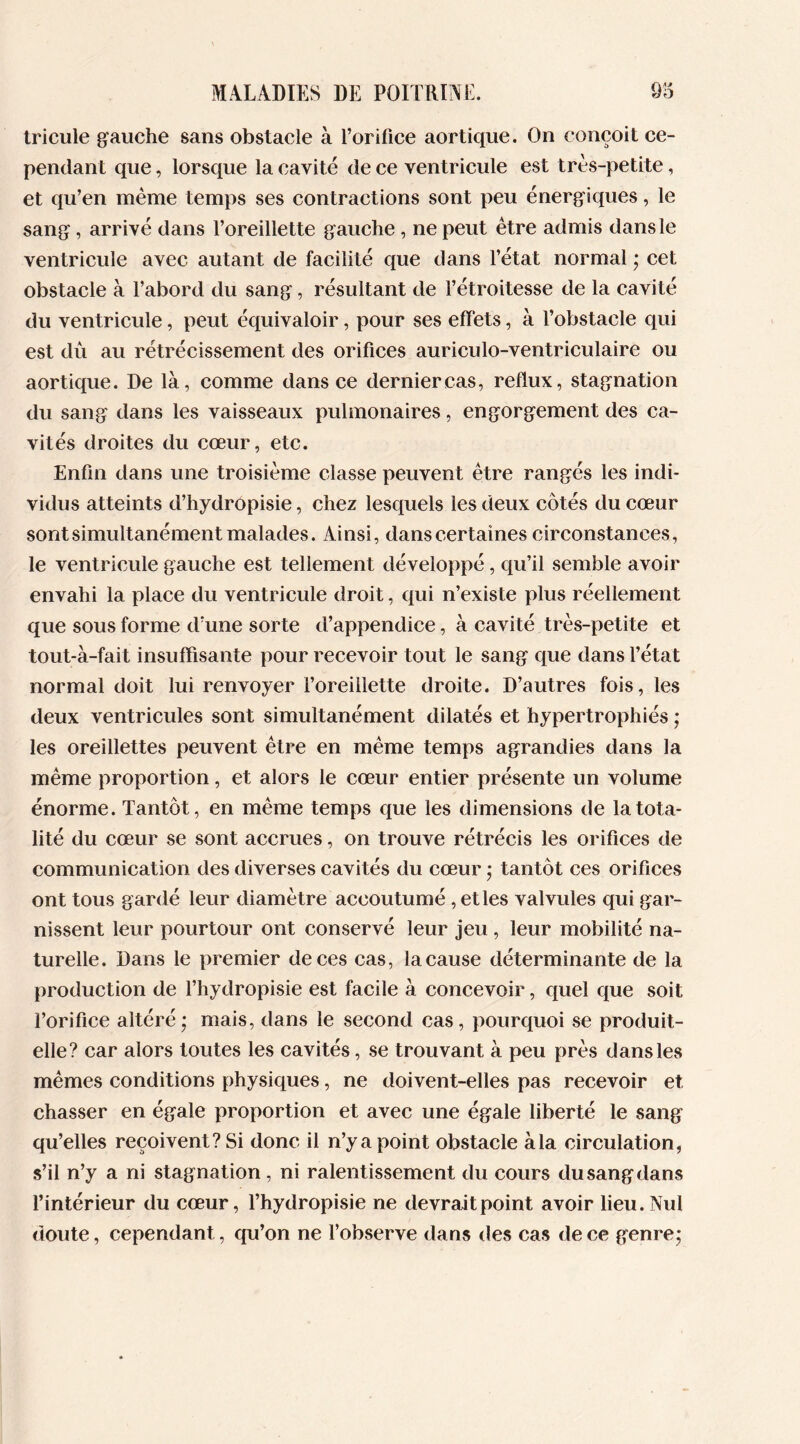 tricule gauche sans obstacle à l’orifice aortique. On conçoit ce- pendant que, lorsque la cavité de ce ventricule est très-petite, et qu’en même temps ses contractions sont peu énergiques, le sang , arrivé dans l’oreillette gauche , ne peut être admis dans le ventricule avec autant de facilité que dans l’état normal ; cet obstacle à l’abord du sang, résultant de l’étroitesse de la cavité du ventricule, peut équivaloir, pour ses effets, à l’obstacle qui est dû au rétrécissement des orifices auriculo-ventriculaire ou aortique. De là, comme dans ce dernier cas, reflux, stagnation du sang dans les vaisseaux pulmonaires, engorgement des ca- vités droites du cœur, etc. Enfin dans une troisième classe peuvent être rangés les indi- vidus atteints d’hydropisie, chez lesquels les deux côtés du cœur sont simultanément malades. Ainsi, dans certaines circonstances, le ventricule gauche est tellement développé, qu’il semble avoir envahi la place du ventricule droit, qui n’existe plus réellement que sous forme d’une sorte d’appendice, à cavité très-petite et tout-à-fait insuffisante pour recevoir tout le sang que dans l’état normal doit lui renvoyer l’oreillette droite. D’autres fois, les deux ventricules sont simultanément dilatés et hypertrophiés ; les oreillettes peuvent être en même temps agrandies dans la même proportion, et alors le cœur entier présente un volume énorme. Tantôt, en même temps que les dimensions de la tota- lité du cœur se sont accrues, on trouve rétrécis les orifices de communication des diverses cavités du cœur ; tantôt ces orifices ont tous gardé leur diamètre accoutumé , et les valvules qui gar- nissent leur pourtour ont conservé leur jeu , leur mobilité na- turelle. Dans le premier de ces cas, la cause déterminante de la production de l’hydropisie est facile à concevoir, quel que soit l’orifice altéré; mais, dans le second cas, pourquoi se produit- elle? car alors toutes les cavités, se trouvant à peu près dans les mêmes conditions physiques, ne doivent-elles pas recevoir et chasser en égale proportion et avec une égale liberté le sang qu’elles reçoivent? Si donc il n’y a point obstacle à la circulation, s’il n’y a ni stagnation, ni ralentissement du cours du sang dans l’intérieur du cœur, l’hydropisie ne devrait point avoir lieu. Nul doute, cependant, qu’on ne l’observe dans des cas de ce genre;