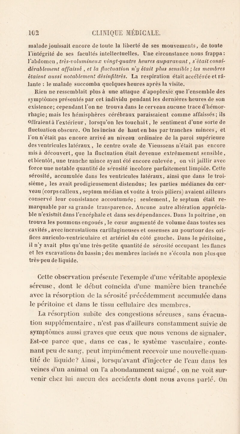 malade jouissait encore de toute la liberté de ses mouvements, de toute l’intégrité de ses facultés intellectuelles. Une circonstance nous frappa: l'abdomen , très-volumineux vingt-quatre heures auparavant, s'était consi- dérablement affaissé , et la fluctuation n'y était plus sensible ; les membres étaient aussi notablement désinflltrés. La respiration était accélérée et râ- lante : le malade succomba quelques heures après la visite. Rien ne ressemblait plus à une attaque d’apoplexie que l’ensemble des symptômes présentés par cet individu pendant les dernières heures de son existence; cependant l’on ne trouva dans le cerveau aucune trace d’hémor- rhagie; mais les hémisphères cérébraux paraissaient comme affaissés; ils offraient à l’extérieur , lorsqu’on les touchait, le sentiment d’une sorte de fluctuation obscure. On les incisa de haut en bas par tranches minces, et l’on n’était pas encore arrivé au niveau ordinaire de la paroi supérieure des ventricules latéraux , le centre ovale de Yieussens n’était pas encore misa découvert, que la fluctuation était devenue extrêmement sensible, etbientôt, une tranche mince ayant été encore enlevée , on vit jaillir avec force une notable quantité de sérosité incolore parfaitement limpide. Cette sérosité, accumulée dans les ventricules latéraux, ainsi que dans le troi- sième, les avait prodigieusement distendus; les parties médianes du cer- veau (corps calleux, septum médian et voûte à trois piliers) avaient ailleurs conservé leur consistance accoutumée; seulement, le septum était re- marquable par sa grande transparence. Aucune autre altération apprécia- ble n’existait dans l’encéphale et dans ses dépendances. Dans la poitrine, on trouva les poumons engoués , le cœur augmenté de volume dans toutes ses cavités , avec incrustations cartilagineuses et osseuses au pourtour des ori- fices auricuîo-ventriculaire et artériel du côté gauche. Dans le péritoine, il n’y avait plus qu’une très-petite quantité de sérosité occupant les flancs et les excavations du bassin ; des membres incisés ne s’écoula non plus que très-peu de liquide. Cette observation présente l’exemple d’une véritable apoplexie séreuse, dont le début coïncida d’une manière bien tranchée avec la résorption de la sérosité précédemment accumulée dans le péritoine et dans le tissu cellulaire des membres. La résorption subite des congestions séreuses, sans évacua- tion supplémentaire, n’est pas d’ailleurs constamment suivie de symptômes aussi graves que ceux que nous venons de signaler. Est-ce parce que, dans ce cas, le système vasculaire, conte- nant peu de sang, peut impunément recevoir une nouvelle quan- tité de liquide ? Ainsi, lorsqu’avant d’injecter de l’eau dans les veines d’un animal on l’a abondamment saigné, on ne voit sur- venir chez lui aucun des accidents dont nous avons parlé. On