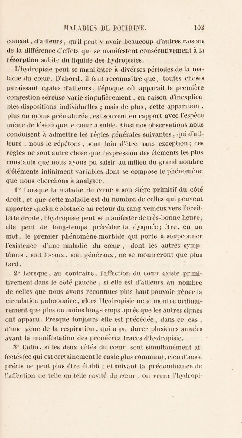 conçoit, d’ailleurs, qu’il peut y avoir beaucoup d’autres raisons de la différence d’effets qui se manifestent consécutivement à la résorption subite du liquide des hydropisies. L’hydropisie peut se manifester à diverses périodes de la ma- ladie du cœur. D’abord, il faut reconnaître que, toutes choses paraissant égales d’ailleurs, l’époque où apparaît la première congestion séreuse varie singulièrement , en raison d’inexplica- bles dispositions individuelles ; mais de plus, cette apparition , plus ou moins prématurée, est souvent en rapport avec l’espèce même de lésion que le cœur a subie. Ainsi nos observations nous conduisent à admettre les règles générales suivantes, qui d’ail- leurs , nous le répétons , sont loin d’être sans exception • ces règles ne sont autre chose que l’expression des éléments les plus constants que nous ayons pu saisir au milieu du grand nombre d’éléments infiniment variables dont se compose le phénomène que nous cherchons à analyser. 1° Lorsque la maladie du cœur a son siège primitif du coté droit, et que cette maladie est du nombre de celles qui peuvent apporter quelque obstacle au retour du sang veineux vers l’oreil- îette droite, l’hydropisie peut se manifester de très-bonne heure; elle peut de long-temps précéder la dyspnée ; être, en un mot, le premier phénomène morbide qui porte à soupçonner l’existence d’une maladie du cœur , dont les autres symp- tômes , soit locaux, soit généraux, ne se montreront que plus tard. 2° Lorsque, au contraire, l’affection du cœur existe primi- tivement dans le côté gauche , si elle est d’ailleurs au nombre de celles que nous avons reconnues plus haut pouvoir gêner la circulation pulmonaire, alors l’hydropisie ne se montre ordinai- rement que plus ou moins long-temps après que les autres signes ont apparu. Presque toujours elle est précédée, dans ce cas , d’une gêne de la respiration , qui a pu durer plusieurs années avant la manifestation des premières traces d’hydropisie. 3° Enfin, si les deux côtés du cœur sont simultanément af- fectés (ce qui est certainement le cas le plus commun), rien d’aussi précis ne peut plus être établi ; et suivant la prédominance de l’affection de telle ou telle cavité du cœur , on verra l’hydropi-