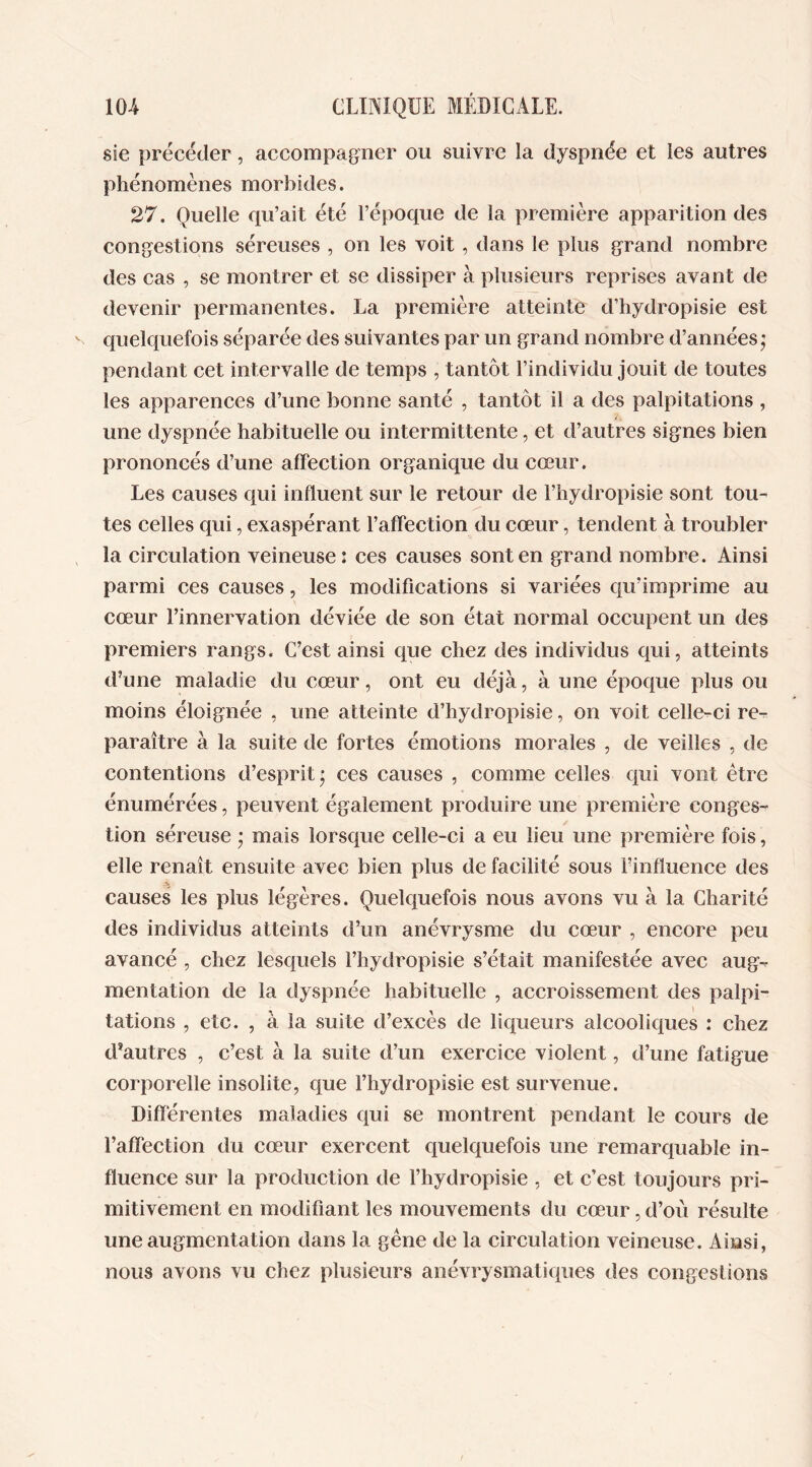 sie précéder, accompagner ou suivre la dyspnée et les autres phénomènes morbides. 27. Quelle qu’ait été l’époque de la première apparition des congestions séreuses , on les voit , dans le plus grand nombre des cas , se montrer et se dissiper à plusieurs reprises avant de devenir permanentes. La première atteinte d’hydropisie est quelquefois séparée des suivantes par un grand nombre d’années * pendant cet intervalle de temps , tantôt l’individu jouit de toutes les apparences d’une bonne santé , tantôt il a des palpitations , une dyspnée habituelle ou intermittente, et d’autres signes bien prononcés d’une affection organique du cœur. Les causes qui influent sur le retour de l’hydropisie sont tou- tes celles qui, exaspérant l’affection du cœur, tendent à troubler la circulation veineuse : ces causes sont en grand nombre. Ainsi parmi ces causes, les modifications si variées qu’imprime au cœur l’innervation déviée de son état normal occupent un des premiers rangs. C’est ainsi que chez des individus qui, atteints d’une maladie du cœur, ont eu déjà, à une époque plus ou moins éloignée , une atteinte d’hydropisie, on voit celle-ci re- paraître à la suite de fortes émotions morales , de veilles , de contentions d’esprit; ces causes , comme celles qui vont être énumérées, peuvent également produire une première conges- tion séreuse ; mais lorsque celle-ci a eu lieu une première fois, elle renaît ensuite avec bien plus de facilité sous l’influence des .'i. causes les plus légères. Quelquefois nous avons vu à la Charité des individus atteints d’un anévrysme du cœur , encore peu avancé , chez lesquels l’hydropisie s’était manifestée avec aug- mentation de la dyspnée habituelle , accroissement des palpi- tations , etc. , à la suite d’excès de liqueurs alcooliques : chez d’autres , c’est à la suite d’un exercice violent, d’une fatigue corporelle insolite, que l’hydropisie est survenue. Différentes maladies qui se montrent pendant le cours de l’affection du cœur exercent quelquefois une remarquable in- fluence sur la production de l’hydropisie , et c’est toujours pri- mitivement en modifiant les mouvements du cœur, d’où résulte une augmentation dans la gêne de la circulation veineuse. Ainsi, nous avons vu chez plusieurs anévrysmatiques des congestions