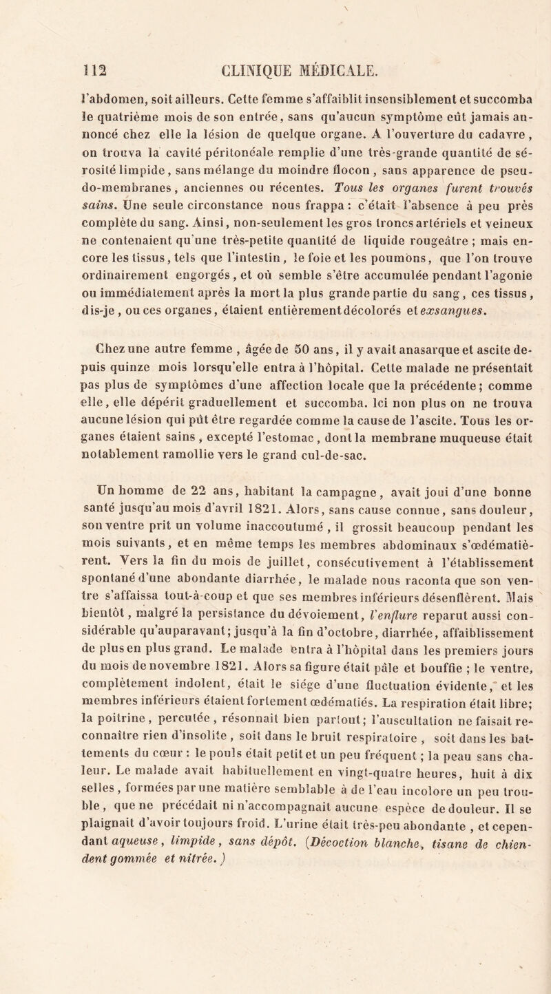 l'abdomen, soit ailleurs. Cette femme s’affaiblit insensiblement et succomba le quatrième mois de son entrée, sans qu’aucun symptôme eût jamais an- noncé chez elle la lésion de quelque organe. A l'ouverture du cadavre, on trouva la cavité péritonéale remplie d’une très-grande quantité de sé- rosité limpide, sans mélange du moindre flocon , sans apparence de pseu- do-membranes , anciennes ou récentes. Tous les organes furent trouvés sains. Une seule circonstance nous frappa : c’était l’absence à peu près complète du sang. Ainsi, non-seulement les gros troncs artériels et veineux ne contenaient qu'une très-petite quantité de liquide rougeâtre ; mais en- core les tissus, tels que l’intestin , le foie et les poumons, que l’on trouve ordinairement engorgés , et où semble s’être accumulée pendant l’agonie ou immédiatement après la mort la plus grande partie du sang, ces tissus, dis-je, ou ces organes, étaient entièrement décolorés et exsangues. Chez une autre femme , âgée de 50 ans, il y avait anasarque et ascite de- puis quinze mois lorsqu’elle entra à l’hôpital. Cette malade ne présentait pas plus de symptômes d’une affection locale que la précédente; comme elle, elle dépérit graduellement et succomba, ici non plus on ne trouva aucune lésion qui pût être regardée comme la cause de l’ascite. Tous les or- ganes étaient sains, excepté l’estomac, dont la membrane muqueuse était notablement ramollie vers le grand cul-de-sac. Un homme de 22 ans, habitant la campagne, avait joui d’une bonne santé jusqu’au mois d’avril 1821. Alors, sans cause connue, sans douleur, son ventre prit un volume inaccoutumé , il grossit beaucoup pendant les mois suivants, et en même temps les membres abdominaux s’œdématiè- rent. Yers la fin du mois de juillet, consécutivement à l’établissement spontané d une abondante diarrhée, le malade nous raconta que son ven- tre s affaissa lout-à-coup et que ses membres inférieurs désenflèrent. Mais bientôt, malgré la persistance du dévoiement, l'enflure reparut aussi con- sidérable qu auparavant; jusqu’à la fin d’octobre, diarrhée, affaiblissement de plus en plus grand. Le malade entra à l’hôpital dans les premiers jours du mois de novembre 1821. Alors sa figure était pâle et bouffie ; le ventre, complètement indolent, était le siège d’une fluctuation évidente,“ et les membres intérieurs étaient fortement œdématiés. La respiration était libre; la poitrine, percutée, résonnait bien partout; l’auscultation ne faisait re- connaître rien d’insolite , soit dans le bruit respiratoire , soit dans les bat- tements du cœur : le pouls était petit et un peu fréquent ; la peau sans cha- leur. Le malade avait habituellement, en vingt-quatre heures, huit à dix selles, foi mées pai une matière semblable à del eau incolore un peu trou- ble , que ne précédait ni n accompagnait aucune espèce de douleur. Il se plaignait d avoir toujours froid. L urine était très-peu abondante , et cepen- dant aqueuse, limpide, sans dépôt. (Décoction blanche, tisane de chien- dent gommée et nitrée. )