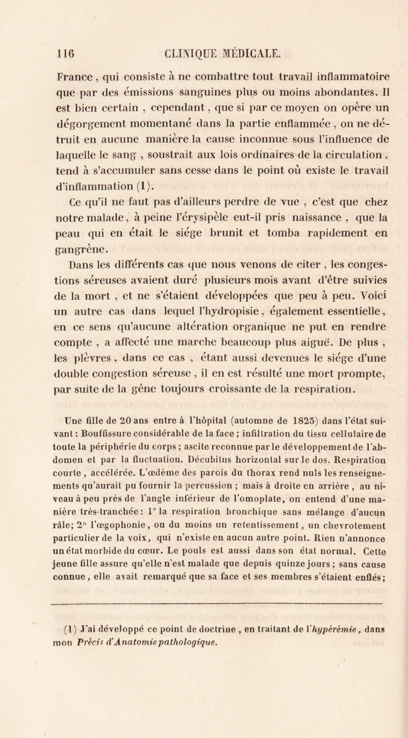 France , qui consiste à ne combattre tout travail inflammatoire que par des émissions sanguines plus ou moins abondantes. Il est bien certain , cependant, que si par ce moyen on opère un dégorgement momentané dans la partie enflammée , on ne dé- truit en aucune manière la cause inconnue sous l’influence de laquelle le sang , soustrait aux lois ordinaires de la circulation , tend à s’accumuler sans cesse dans le point où existe le travail d’inflammation (1). Ce qu’il ne faut pas d’ailleurs perdre de vue , c’est que chez notre malade, à peine l’érysipèle eut-il pris naissance , que la peau qui en était le siège brunit et tomba rapidement en gangrène. Dans les différents cas que nous venons de citer , les conges- tions séreuses avaient duré plusieurs mois avant d’être suivies de la mort , et ne s’étaient développées que peu à peu. Voici un autre cas dans lequel l’hydropisie, également essentielle, en ce sens qu’aucune altération organique ne put en rendre compte , a affecté une marche beaucoup plus aiguë. De plus , les plèvres, dans ce cas , étant aussi devenues le siège d’une double congestion séreuse , il en est résulté une mort prompte, par suite de la gêne toujours croissante de la respiration. Une fille de 20 ans entre à l’hôpital (automne de 1825) dans l’état sui- vant : Bouffissure considérable de la face ; infiltration du tissu cellulaire de toute la périphérie du corps ; ascite reconnue parle développement de l’ab- domen et par la fluctuation. Décubitus horizontal sur le dos. Respiration courte , accélérée. L’œdème des parois du thorax rend nuis les renseigne- ments qu’aurait pu fournir la percussion ; mais à droite en arrière , au ni- veau à peu près de l’angle inférieur de l’omoplate, on entend d’une ma- nière très-tranchée: 1° la respiration bronchique sans mélange d’aucun râle; 2° l’œgophonie, ou du moins un retentissement, un chevrotement particulier de la voix, qui n’existe en aucun autre point. Rien n’annonce un état morbide du cœur. Le pouls est aussi dans son état normal. Cette jeune fille assure qu’elle n’est malade que depuis quinze jours; sans cause connue, elle avait remarqué que sa face et ses membres s’étaient enflés; (1) J’ai développé ce point de doctrine , en traitant de Y hyperémie, dans mon Précis d'A natomie pathologique.