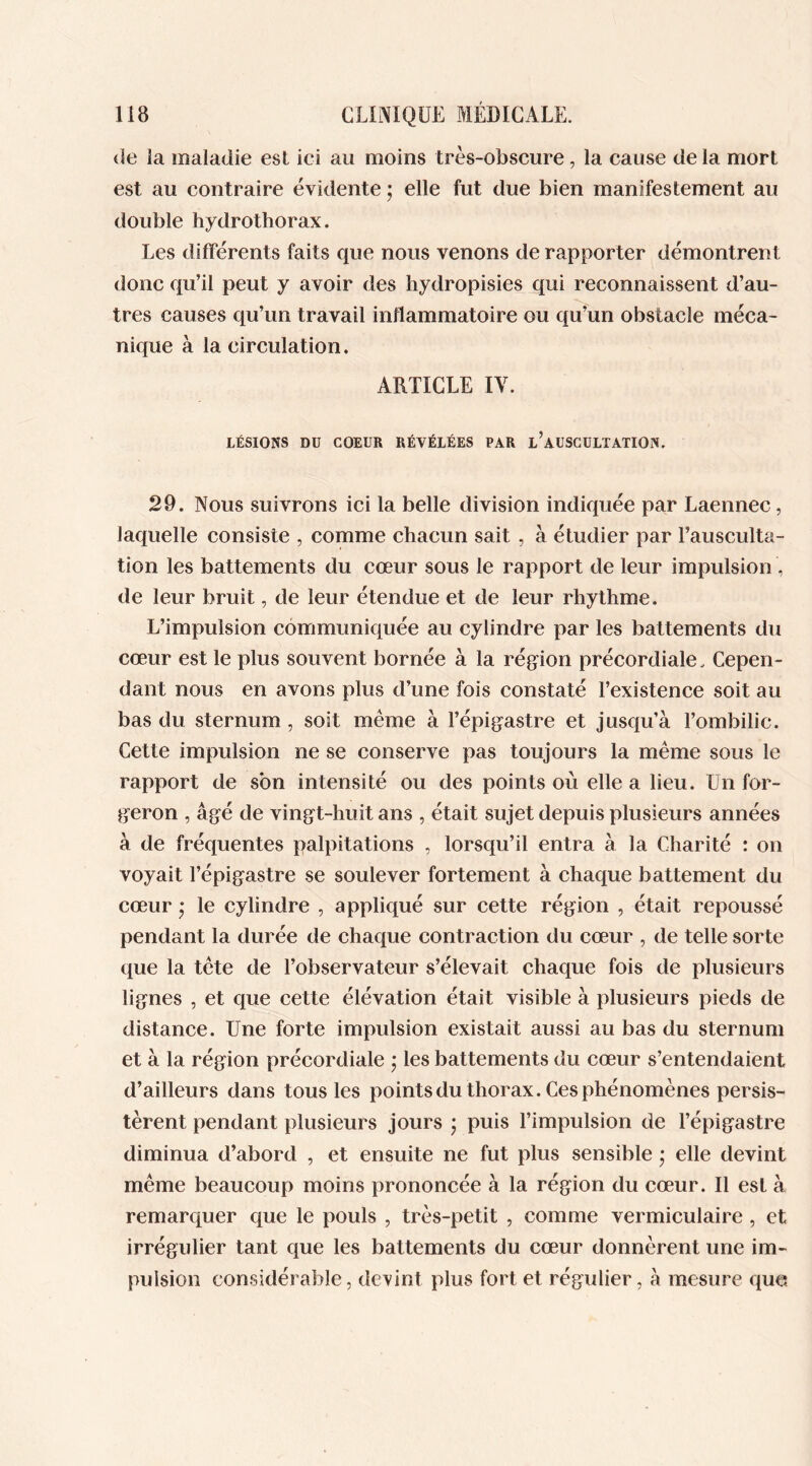 île la maladie est ici au moins très-obscure, la cause de la mort est au contraire évidente ; elle fut due bien manifestement au double hydrothorax. Les différents faits que nous venons de rapporter démontrent donc qu’il peut y avoir des hydropisies qui reconnaissent d’au- tres causes qu’un travail inflammatoire ou qu’un obstacle méca- nique à la circulation. ARTICLE IV. LÉSIONS Dü COEUR RÉVÉLÉES PAR l’aUSCULTATION. 29. Nous suivrons ici la belle division indiquée par Laennec, laquelle consiste , comme chacun sait , à étudier par l’ausculta- tion les battements du coeur sous le rapport de leur impulsion , de leur bruit, de leur étendue et de leur rhythme. L’impulsion communiquée au cylindre par les battements du cœur est le plus souvent bornée à la région précordiale. Cepen- dant nous en avons plus d’une fois constaté l’existence soit au bas du sternum , soit même à l’épigastre et jusqu’à l’ombilic. Cette impulsion ne se conserve pas toujours la même sous le rapport de son intensité ou des points où elle a lieu. Un for- geron , âgé de vingt-huit ans , était sujet depuis plusieurs années à de fréquentes palpitations , lorsqu’il entra à la Charité : on voyait l’épigastre se soulever fortement à chaque battement du cœur * le cylindre , appliqué sur cette région , était repoussé pendant la durée de chaque contraction du cœur , de telle sorte que la tête de l’observateur s’élevait chaque fois de plusieurs lignes , et que cette élévation était visible à plusieurs pieds de distance. Une forte impulsion existait aussi au bas du sternum et à la région précordiale ; les battements du cœur s’entendaient d’ailleurs dans tous les points du thorax. Ces phénomènes persis- tèrent pendant plusieurs jours \ puis l’impulsion de l’épigastre diminua d’abord , et ensuite ne fut plus sensible * elle devint même beaucoup moins prononcée à la région du cœur. Il est à remarquer que le pouls , très-petit , comme vermiculaire , et irrégulier tant que les battements du cœur donnèrent une im- pulsion considérable, devint plus fort et régulier, à mesure que.