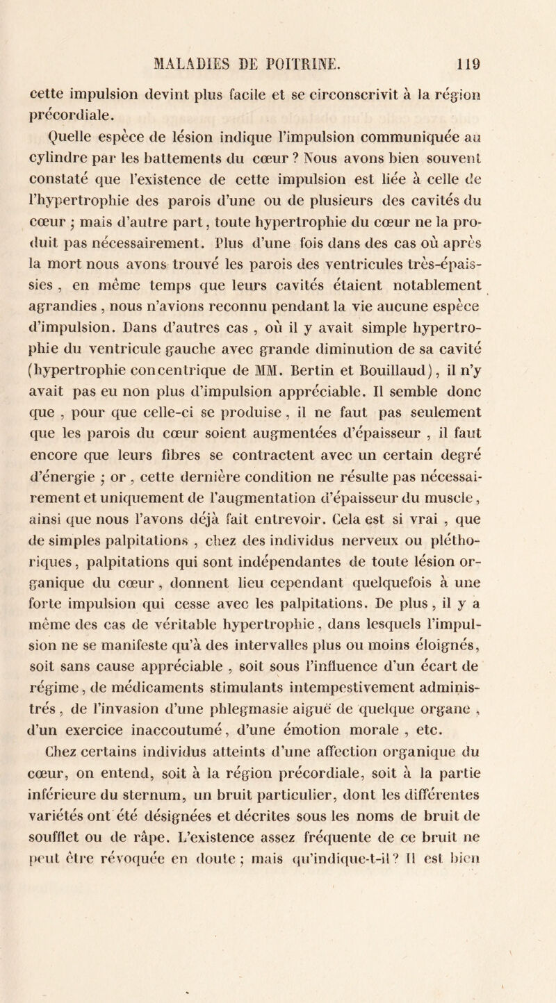 cette impulsion devint plus facile et se circonscrivit à la région précordiale. Quelle espèce de lésion indique l’impulsion communiquée au cylindre par les battements du cœur ? Nous avons bien souvent constaté que l’existence de cette impulsion est liée à celle de l’hypertrophie des parois d’une ou de plusieurs des cavités du cœur ; mais d’autre part, toute hypertrophie du cœur ne la pro- duit pas nécessairement. Plus d’une fois dans des cas où après la mort nous avons trouvé les parois des ventricules très-épais- sies , en même temps que leurs cavités étaient notablement agrandies , nous n’avions reconnu pendant la vie aucune espèce d’impulsion. Dans d’autres cas , où il y avait simple hypertro- phie du ventricule gauche avec grande diminution de sa cavité (hypertrophie concentrique de MM. Bertin et Bouillaud), il n’y avait pas eu non plus d’impulsion appréciable. Il semble donc que , pour que celle-ci se produise, il ne faut pas seulement que les parois du cœur soient augmentées d’épaisseur , il faut encore que leurs fibres se contractent avec un certain degré d’énergie • or , cette dernière condition ne résulte pas nécessai- rement et uniquement de l’augmentation d’épaisseur du muscle, ainsi que nous l’avons déjà fait entrevoir. Cela est si vrai , que de simples palpitations , chez des individus nerveux ou plétho- riques , palpitations qui sont indépendantes de toute lésion or- ganique du cœur, donnent lieu cependant quelquefois à une forte impulsion qui cesse avec les palpitations. De plus, il y a même des cas de véritable hypertrophie, dans lesquels l’impul- sion ne se manifeste qu’à des intervalles plus ou moins éloignés, soit sans cause appréciable , soit sous l’influence d’un écart de régime, de médicaments stimulants intempestivement adminis- trés , de l’invasion d’une phlegmasie aiguë de quelque organe , d’un exercice inaccoutumé, d’une émotion morale, etc. Chez certains individus atteints d’une affection organique du cœur, on entend, soit à la région précordiale, soit à la partie inférieure du sternum, un bruit particulier, dont les différentes variétés ont été désignées et décrites sous les noms de bruit de soufflet ou de râpe. L’existence assez fréquente de ce bruit ne peut être révoquée en doute; mais qu’indique-t-il? Il est bien