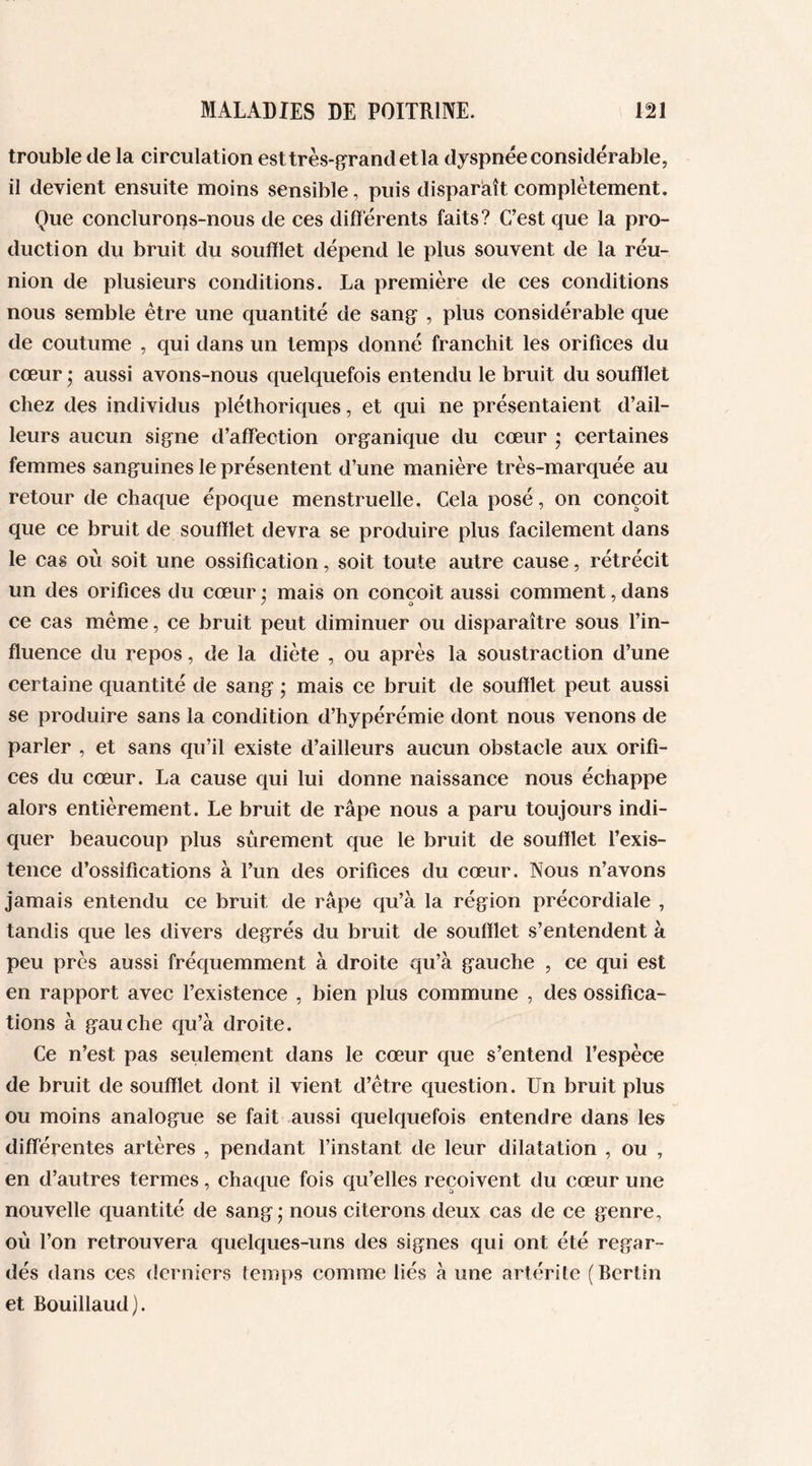 trouble de la circulation est très-grand et la dyspnée considérable, il devient ensuite moins sensible, puis disparaît complètement. Que concluroqs-nous de ces différents faits? C’est que la pro- duction du bruit du soufflet dépend le plus souvent de la réu- nion de plusieurs conditions. La première de ces conditions nous semble être une quantité de sang , plus considérable que de coutume , qui dans un temps donné franchit les orifices du cœur • aussi avons-nous quelquefois entendu le bruit du soufflet chez des individus pléthoriques, et qui ne présentaient d’ail- leurs aucun signe d’affection organique du cœur • certaines femmes sanguines le présentent d’une manière très-marquée au retour de chaque époque menstruelle. Cela posé, on conçoit que ce bruit de soufflet devra se produire plus facilement dans le cas où soit une ossification, soit toute autre cause, rétrécit un des orifices du cœur ; mais on conçoit aussi comment, dans ce cas même, ce bruit peut diminuer ou disparaître sous l’in- fluence du repos, de la diète , ou après la soustraction d’une certaine quantité de sang ; mais ce bruit de soufflet peut aussi se produire sans la condition d’hypérémie dont nous venons de parler , et sans qu’il existe d’ailleurs aucun obstacle aux orifi- ces du cœur. La cause qui lui donne naissance nous échappe alors entièrement. Le bruit de râpe nous a paru toujours indi- quer beaucoup plus sûrement que le bruit de soufflet l’exis- tence d’ossifications à l’un des orifices du cœur. Nous n’avons jamais entendu ce bruit de râpe qu’à la région précordiale , tandis que les divers degrés du bruit de soufflet s’entendent à peu près aussi fréquemment à droite qu’à gauche , ce qui est en rapport avec l’existence , bien plus commune , des ossifica- tions à gauche qu’à droite. Ce n’est pas seulement dans le cœur que s’entend l’espèce de bruit de soufflet dont il vient d’être question. Un bruit plus ou moins analogue se fait aussi quelquefois entendre dans les différentes artères , pendant l’instant de leur dilatation , ou , en d’autres termes, chaque fois qu’elles reçoivent du cœur une nouvelle quantité de sang; nous citerons deux cas de ce genre, où l’on retrouvera quelques-uns des signes qui ont été regar- dés dans ces derniers temps comme liés à une artérite (Berlin et Bouillaud).