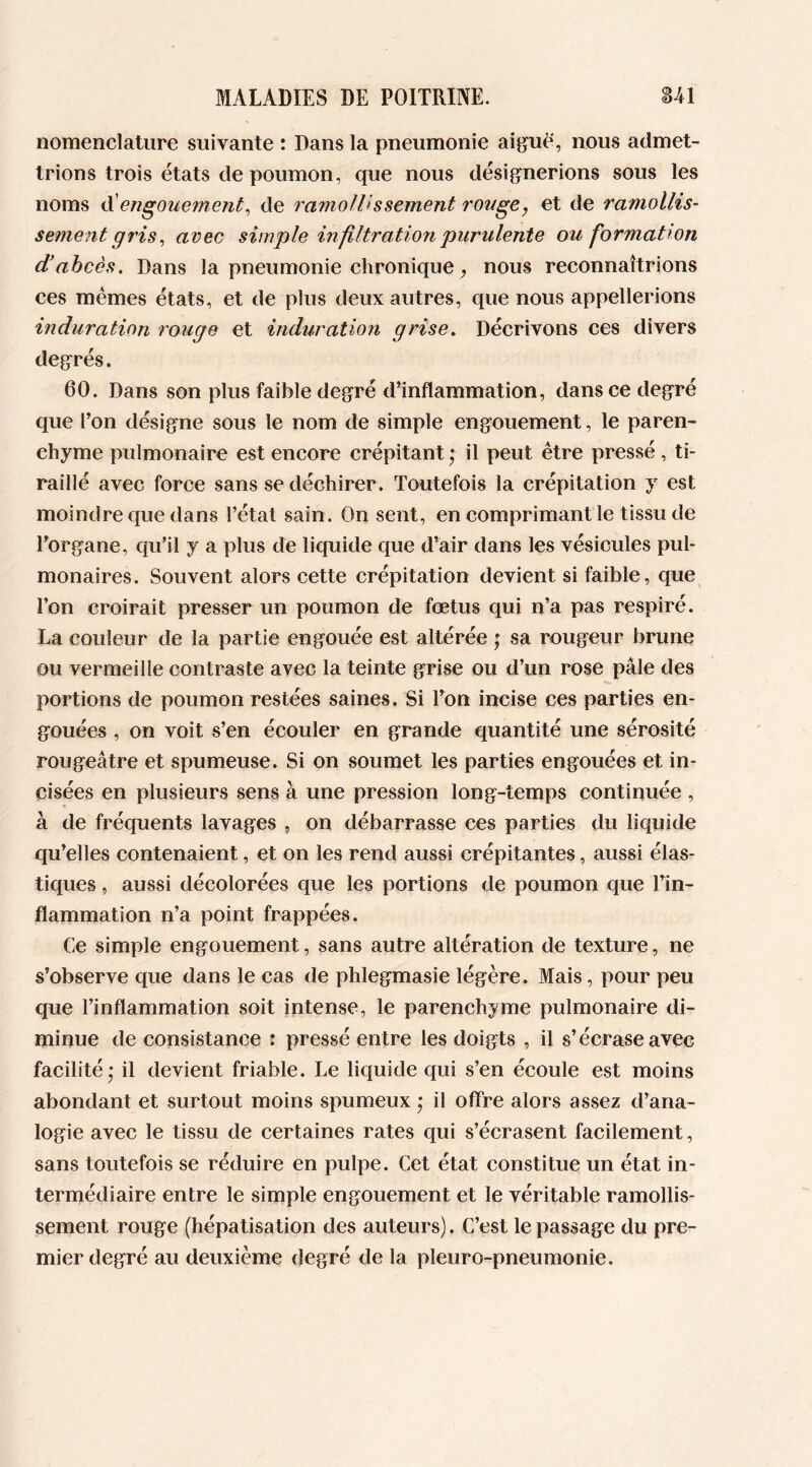 nomenclature suivante : Dans la pneumonie aiguë, nous admet- trions trois états de poumon, que nous désignerions sous les noms d engouement, de ramollissement rouge, et de ramollis- sement gris, avec simple infiltration'purulente ou formation d’abcès. Dans la pneumonie chronique, nous reconnaîtrions ces mêmes états, et de plus deux autres, que nous appellerions induration rouge et induration grise. Décrivons ces divers degrés. 60. Dans son plus faible degré d’inflammation, dans ce degré que l’on désigne sous le nom de simple engouement, le paren- chyme pulmonaire est encore crépitant • il peut être pressé , ti- raillé avec force sans se déchirer . Toutefois la crépitation y est moindre que dans l’état sain. On sent, en comprimant le tissu de l’organe, qu’il y a plus de liquide que d’air dans les vésicules pul- monaires. Souvent alors cette crépitation devient si faible, que Ton croirait presser un poumon de fœtus qui n’a pas respiré. La couleur de la partie engouée est altérée ; sa rougeur brune ou vermeille contraste avec la teinte grise ou d’un rose pâle des portions de poumon restées saines. Si l’on incise ces parties en- gouées , on voit s’en écouler en grande quantité une sérosité rougeâtre et spumeuse. Si on soumet les parties engouées et in- cisées en plusieurs sens à une pression long-temps continuée , à de fréquents lavages , on débarrasse ces parties du liquide qu’elles contenaient, et on les rend aussi crépitantes, aussi élas- tiques , aussi décolorées que les portions de poumon que l’in- flammation n’a point frappées. Ce simple engouement, sans autre altération de texture, ne s’observe que dans le cas de phlegmasie légère. Mais, pour peu que l’inflammation soit intense, le parenchyme pulmonaire di- minue de consistance : pressé entre les doigts , il s’écrase avec facilité - il devient friable. Le liquide qui s’en écoule est moins abondant et surtout moins spumeux * il offre alors assez d’ana- logie avec le tissu de certaines rates qui s’écrasent facilement, sans toutefois se réduire en pulpe. Cet état constitue un état in- termédiaire entre le simple engouement et le véritable ramollis- sement rouge (hépatisation des auteurs). C’est le passage du pre- mier degré au deuxième degré de la pleuro-pneumonie.