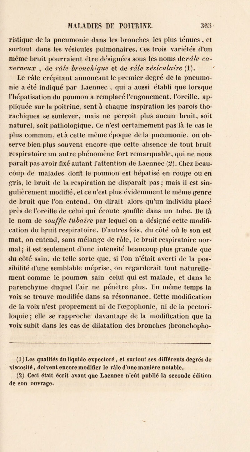 ristique de la pneumonie dans les bronches les plus ténues , et surtout dans les vésicules pulmonaires. Ces trois variétés d’un même bruit pourraient être désignées sous les noms dcrâle ca- verneux , de râle bronchique et de râle vésiculaire (1). ' Le râle crépitant annonçant le premier degré de la pneumo- nie a été indiqué par Laennec , qui a aussi établi que lorsque l’hépatisation du poumon a remplacé l’engouement, l’oreille, ap- pliquée sur la poitrine, sent à chaque inspiration les parois tho- rachiques se soulever, mais ne perçoit plus aucun bruit, soit naturel, soit pathologique. Ce n’est certainement pas là le cas le plus commun, et à cette même époque delà pneumonie, on ob- serve bien plus souvent encore que cette absence de tout bruit respiratoire un autre phénomène fort remarquable, qui ne nous paraît pas avoir fixé autant l’attention de Laennec (2). Chez beau- coup de malades dont le poumon est hépatisé en rouge ou en gris, le bruit de la respiration ne disparaît pas ; mais il est sin- gulièrement modifié, et ce n’est plus évidemment le même genre de bruit que l’on entend. On dirait alors qu’un individu placé près de l’oreille de celui qui écoute souffle dans un tube. De là le nom de souffle tubaire par lequel on a désigné cette modifi- cation du bruit respiratoire. D’autres fois, du côté où le son est mat, on entend, sans mélange de râle, le bruit respiratoire nor- mal; il est seulement d’une intensité beaucoup plus grande que du côté sain, de telle sorte que, si l’on n’était averti de la pos- sibilité d’une semblable méprise, on regarderait tout naturelle- ment comme le poumon sain celui qui est malade, et dans le parenchyme duquel l’air ne pénètre plus. En même temps la voix se trouve modifiée dans sa résonnance. Cette modification de la voix n’est proprement ni de l’œgophonie, ni de la pectori- loquie ; elle se rapproche davantage de la modification que la voix subit dans les cas de dilatation des bronches (bronchopho- (1) Les qualités du liquide expectoré, et surtout ses différents degrés de viscosité, doivent encore modifier le râle d’une manière notable. (2) Ceci était écrit avant que Laennec n’eût publié la seconde édition de son ouvrage.