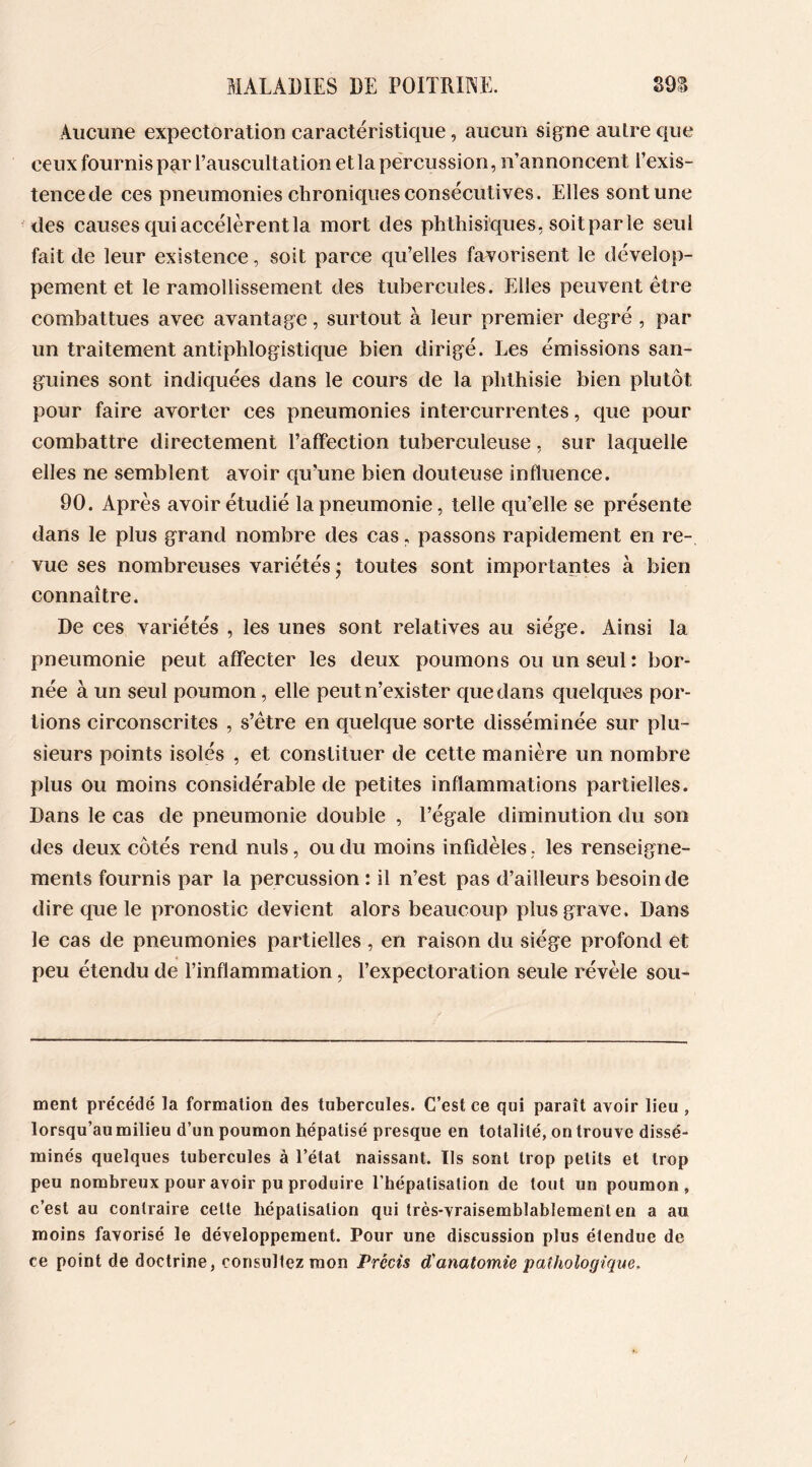 Aucune expectoration caractéristique, aucun signe autre que ceux fournis par l’auscultation et la percussion, n’annoncent l’exis- tence de ces pneumonies chroniques consécutives. Elles sont une des causes qui accélèrent la mort des phthisiques, soit par le seul fait de leur existence, soit parce qu’elles favorisent le dévelop- pement et le ramollissement des tubercules. Elles peuvent être combattues avec avantage, surtout à leur premier degré , par un traitement antiphlogistique bien dirigé. Les émissions san- guines sont indiquées dans le cours de la phthisie bien plutôt pour faire avorter ces pneumonies intercurrentes, que pour combattre directement l’affection tuberculeuse, sur laquelle elles ne semblent avoir qu’une bien douteuse influence. 90. Après avoir étudié la pneumonie, telle qu’elle se présente dans le plus grand nombre des cas, passons rapidement en re- vue ses nombreuses variétés j toutes sont importantes à bien connaître. De ces variétés , les unes sont relatives au siège. Ainsi la pneumonie peut affecter les deux poumons ou un seul : bor- née à un seul poumon, elle peut n’exister que dans quelques por- tions circonscrites , s’être en quelque sorte disséminée sur plu- sieurs points isolés , et constituer de cette manière un nombre plus ou moins considérable de petites inflammations partielles. Dans le cas de pneumonie double , l’égale diminution du son des deux côtés rend nuis, ou du moins infidèles, les renseigne- ments fournis par la percussion : il n’est pas d’ailleurs besoin de dire que le pronostic devient alors beaucoup plus grave. Dans le cas de pneumonies partielles , en raison du siège profond et peu étendu de l’inflammation, l’expectoration seule révèle sou- ment précédé la formation des tubercules. C’est ce qui paraît avoir lieu , lorsqu’au milieu d’un poumon hépatisé presque en totalité, on trouve dissé- minés quelques tubercules à l’état naissant. Ils sont trop petits et trop peu nombreux pour avoir pu produire l’hépatisalion de tout un poumon, c’est au contraire cette hépatisation qui très-vraisemblablement en a au moins favorisé le développement. Pour une discussion plus étendue de ce point de doctrine, consultez mon Précis d'anatomie pathologique.