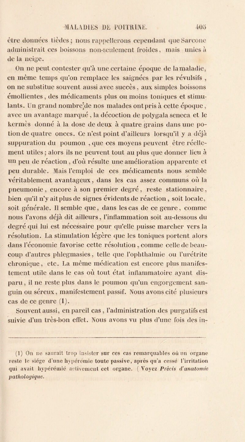 être données tièdes; nous rappellerons cependant queSarcone administrait ces boissons non-seulement froides, mais unies à de la neige. On ne peut contester qu’à une certaine époque de la maladie, en même temps qu’on remplace les saignées par les révulsifs , on ne substitue souvent aussi avec succès, aux simples boissons émollientes, des médicaments plus ou moins toniques et stimu- lants. Un grand nombreùle nos malades ont pris à cette époque, avec un avantage marqué , la décoction de polygala seneca et le kermès donné à la dose de deux à quatre grains dans une po- tion de quatre onces. Ce n’est point d’ailleurs lorsqu’il y a déjà suppuration du poumon , que ces moyens peuvent être réelle- ment utiles • alors ils ne peuvent tout au plus que donner lieu à un peu de réaction, d’où résulte une amélioration apparente et peu durable. Mais l’emploi de ces médicaments nous semble véritablement avantageux, dans les cas assez communs où la pneumonie , encore à son premier degré, reste stationnaire, bien qu’il n’y ait plus de signes évidents de réaction, soit locale, soit générale. Il semble que, dans les cas de ce genre, comme nous l’avons déjà dit ailleurs, l’inflammation soit au-dessous du degré qui lui est nécessaire pour qu’elle puisse marcher vers la résolution. La stimulation légère que les toniques portent alors dans l’économie favorise cette résolution, comme celle de beau- coup d’autres phlegmasies, telle que l’ophthalmie ou l’urétrite chronique, etc. La même médication est encore plus manifes- tement utile dans le cas où tout état inflammatoire ayant dis- paru , il ne reste plus dans le poumon qu’un engorgement san- guin ou séreux, manifestement passif. Nous avons cité plusieurs cas de ce genre (1). Souvent aussi, en pareil cas, l’administration des purgatifs est suivie d’un très-bon effet. Nous avons vu plus d’une fois des in- (1) Or rg saurait trop insister sur ccs cas remarquables où un organe reste le siège d’une hyperémie toute passive, après qu’a cessé l’irritation qui avait hyperémie activement cet organe. ( Voyez Précis d'anatomie pathologique.