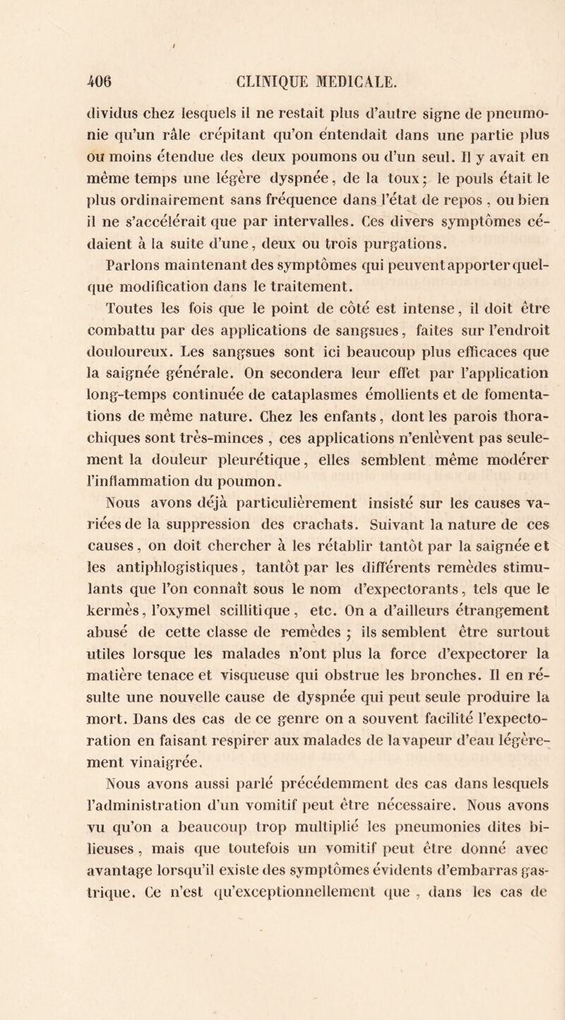 dividus chez lesquels il ne restait plus d’autre signe de pneumo- nie qu’un râle crépitant qu’on entendait dans une partie plus ou moins étendue des deux poumons ou d’un seul. Il y avait en même temps une légère dyspnée, de la toux ‘ le pouls était le plus ordinairement sans fréquence dans l’état de repos , ou bien il ne s’accélérait que par intervalles. Ces divers symptômes cé- daient à la suite d’une, deux ou trois purgations. Parlons maintenant des symptômes qui peuvent apporter quel- que modification dans le traitement. Toutes les fois que le point de côté est intense, il doit être combattu par des applications de sangsues, faites sur l’endroit douloureux. Les sangsues sont ici beaucoup plus efficaces que la saignée générale. On secondera leur effet par l’application long-temps continuée de cataplasmes émollients et de fomenta- tions de même nature. Chez les enfants, dont les parois thora- chiques sont très-minces , ces applications n’enlèvent pas seule- ment la douleur pleurétique, elles semblent même modérer l’inflammation du poumon. Nous avons déjà particulièrement insisté sur les causes va- riées de la suppression des crachats. Suivant la nature de ces causes, on doit chercher à les rétablir tantôt par la saignée et les antiphlogistiques, tantôt par les différents remèdes stimu- lants que Ton connaît sous le nom d’expectorants, tels que le kermès, l’oxymel seillitique, etc. On a d’ailleurs étrangement abusé de cette classe de remèdes ; ils semblent être surtout utiles lorsque les malades n’ont plus la force d’expectorer la matière tenace et visqueuse qui obstrue les bronches. Il en ré- sulte une nouvelle cause de dyspnée qui peut seule produire la mort. Dans des cas de ce genre on a souvent facilité l’expecto- ration en faisant respirer aux malades de la vapeur d’eau légère- ment vinaigrée. Nous avons aussi parlé précédemment des cas dans lesquels l’administration d’un vomitif peut être nécessaire. Nous avons vu qu’on a beaucoup trop multiplié les pneumonies dites bi- lieuses , mais que toutefois un vomitif peut être donné avec avantage lorsqu’il existe des symptômes évidents d’embarras gas- trique. Ce n’est qu’exceptionnellement que , dans les cas de