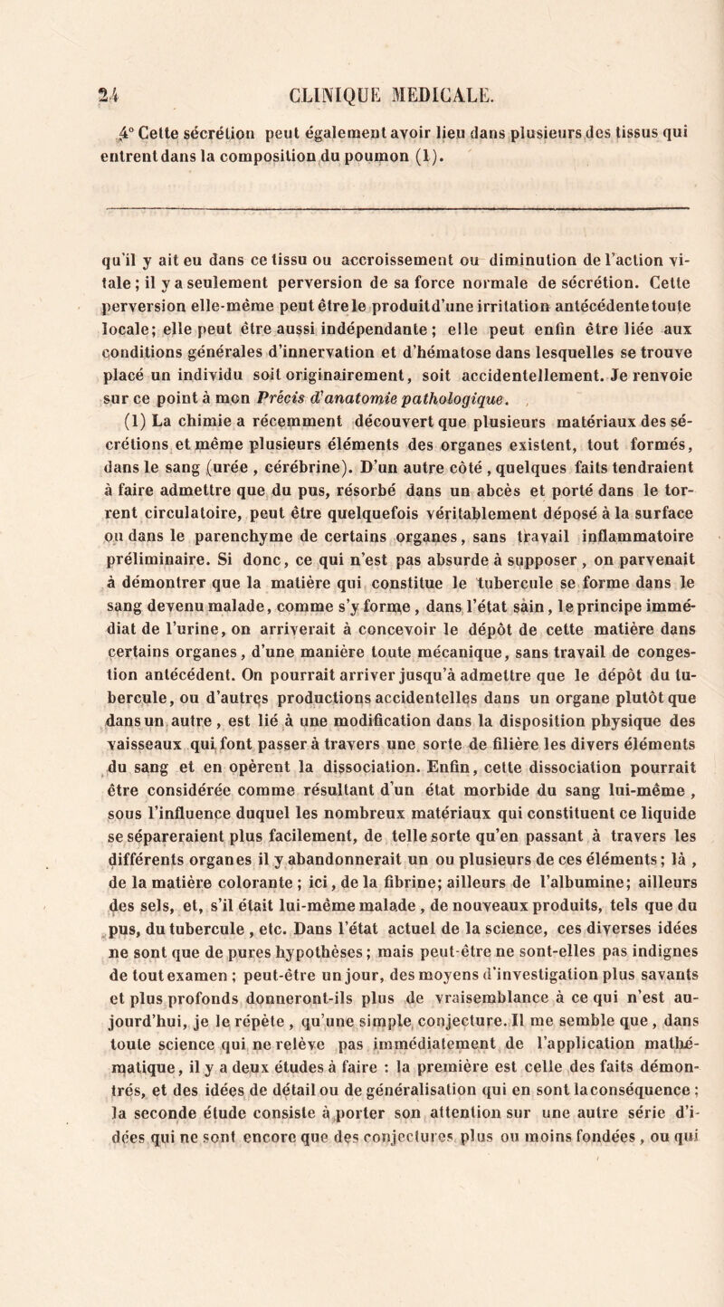 ,4° Cette sécrétion peut également avoir lieu dans plusieurs des tissus qui entrent dans la composition du poumon (1). qu'il y ait eu dans ce tissu ou accroissement ou diminution de l’action vi- tale ; il y a seulement perversion de sa force normale de sécrétion. Cette perversion elle-même peut être le produitd’une irritation antécédente toute locale; elle peut être aussi indépendante ; elle peut enfin être liée aux conditions générales d’innervation et d’hématose dans lesquelles se trouve placé un individu soit originairement, soit accidentellement. Je renvoie sur ce point à mon Précis d'anatomie pathologique. (1) La chimie a récemment découvert que plusieurs matériaux des sé- crétions et même plusieurs éléments des organes existent, tout formés, dans le sang (urée , cérébrine). D’un autre côté , quelques faits tendraient à faire admettre que du pus, résorbé dans un abcès et porté dans le tor- rent circulatoire, peut être quelquefois véritablement déposé à la surface ou dans le parenchyme de certains organes, sans travail inflammatoire préliminaire. Si donc, ce qui n’est pas absurde à supposer , on parvenait à démontrer que la matière qui constitue le tubercule se forme dans le sang devenu malade, comme s’yforipe, dans l’état sain, le principe immé- diat de l’urine, on arriverait à concevoir le dépôt de cette matière dans certains organes, d’une manière toute mécanique, sans travail de conges- tion antécédent. On pourrait arriver jusqu’à admettre que le dépôt du tu- bercule, ou d’autres productions accidentelles dans un organe plutôt que dans un autre , est lié à une modification dans la disposition physique des vaisseaux qui font passer à travers une sorte de filière les divers éléments du sang et en opèrent la dissociation. Enfin, cette dissociation pourrait être considérée comme résultant d’un état morbide du sang lui-même , sous l’influence duquel les nombreux matériaux qui constituent ce liquide se sépareraient plus facilement, de telle sorte qu’en passant à travers les différents organes il y abandonnerait un ou plusieurs de ces éléments ; là , de la matière colorante ; ici, de la fibrine; ailleurs de l’albumine; ailleurs des sels, et, s’il était lui-même malade , de nouveaux produits, tels que du pus, du tubercule , etc. Dans l’état actuel de la science, ces diverses idées ne sont que de pures hypothèses ; mais peut-être ne sont-elles pas indignes de tout examen; peut-être un jour, des moyens d’investigation plus savants et plus profonds donneront-ils plus de vraisemblance à ce qui n’est au- jourd’hui, je le répète , qu’une simple conjecture. Il me semble que , dans toute science qui ne relève pas immédiatement de l’application mathé- matique, il y a deux études à faire : la première est celle des faits démon- trés, et des idées de détail ou de généralisation qui en sont laconséquence ; la seconde étude consiste à porter son attention sur une autre série d’i- dées qui ne sont encore que des conjectures plus ou moins fondées , ou qui