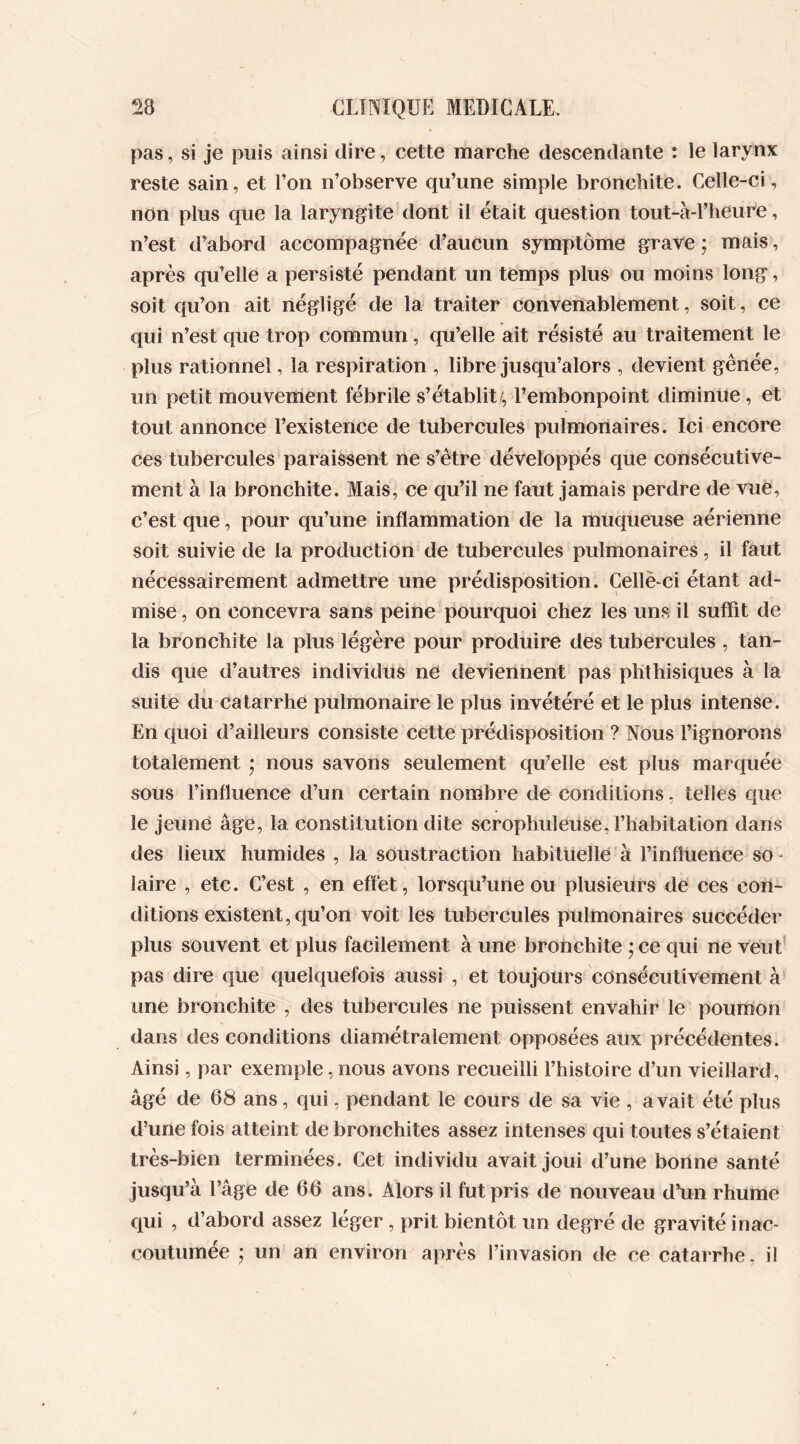 pas, si je puis ainsi dire, cette marche descendante : le larynx reste sain, et l’on n’observe qu’une simple bronchite. Celle-ci, non plus que la laryngite dont il était question tout-à-l’heure, n’est d’abord accompagnée d’aucun symptôme grave; mais, après qu’elle a persisté pendant un temps plus ou moins long, soit qu’on ait négligé de la traiter convenablement, soit, ce qui n’est que trop commun , qu’elle ait résisté au traitement le plus rationnel, la respiration , libre jusqu’alors , devient gênée, un petit mouvement fébrile s’établit/, l’embonpoint diminue , et tout annonce l’existence de tubercules pulmonaires. Ici encore ces tubercules paraissent ne s’être développés que consécutive- ment à la bronchite. Mais, ce qu’il ne faut jamais perdre de vue, c’est que, pour qu’une inflammation de la muqueuse aérienne soit suivie de la production de tubercules pulmonaires, il faut nécessairement admettre une prédisposition. Cellë-ci étant ad- mise , on concevra sans peine pourquoi chez les uns il suffit de la bronchite la plus légère pour produire des tubercules , tan- dis que d’autres individus ne deviennent pas phthisiques à la suite du catarrhe pulmonaire le plus invétéré et le plus intense. En quoi d’ailleurs consiste cette prédisposition ? Nous l’ignorons totalement ; nous savons seulement qu’elle est plus marquée sous l’influence d’un certain nombre de conditions, telles que le jeune âge, la constitution dite scrophuleuse, l’habitation dans des lieux humides , la soustraction habituelle à l’influence so - laire , etc. C’est , en effet, lorsqu’une ou plusieurs de ces con- ditions existent, qu’on voit les tubercules pulmonaires succéder plus souvent et plus facilement à une bronchite ; ce qui ne veut pas dire que quelquefois aussi , et toujours consécutivement à une bronchite , des tubercules ne puissent envahir le poumon dans des conditions diamétralement opposées aux précédentes. Ainsi, par exemple,nous avons recueilli l’histoire d’un vieillard, âgé de 08 ans, qui, pendant le cours de sa vie , avait été plus d’une fois atteint de bronchites assez intenses qui toutes s’étaient très-bien terminées. Cet individu avait joui d’une bonne santé jusqu’à l’âge de 60 ans. Alors il fut pris de nouveau d’un rhume qui , d’abord assez léger , prit bientôt un degré de gravité inac- coutumée ; un an environ après l’invasion de ce catarrhe, il